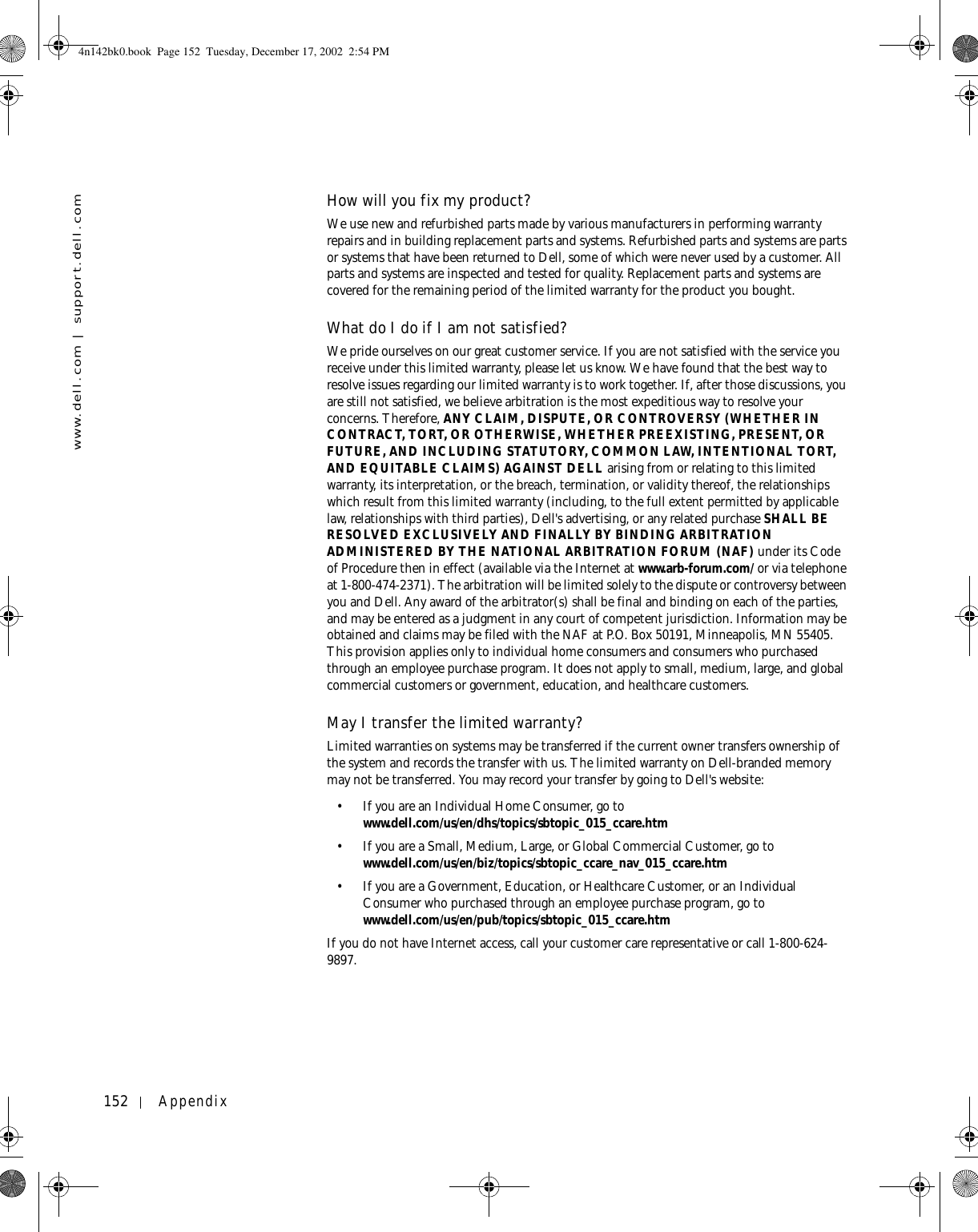 152 Appendixwww.dell.com | support.dell.comHow will you fix my product?We use new and refurbished parts made by various manufacturers in performing warranty repairs and in building replacement parts and systems. Refurbished parts and systems are parts or systems that have been returned to Dell, some of which were never used by a customer. All parts and systems are inspected and tested for quality. Replacement parts and systems are covered for the remaining period of the limited warranty for the product you bought.What do I do if I am not satisfied?We pride ourselves on our great customer service. If you are not satisfied with the service you receive under this limited warranty, please let us know. We have found that the best way to resolve issues regarding our limited warranty is to work together. If, after those discussions, you are still not satisfied, we believe arbitration is the most expeditious way to resolve your concerns. Therefore, ANY CLAIM, DISPUTE, OR CONTROVERSY (WHETHER IN CONTRACT, TORT, OR OTHERWISE, WHETHER PREEXISTING, PRESENT, OR FUTURE, AND INCLUDING STATUTORY, COMMON LAW, INTENTIONAL TORT, AND EQUITABLE CLAIMS) AGAINST DELL arising from or relating to this limited warranty, its interpretation, or the breach, termination, or validity thereof, the relationships which result from this limited warranty (including, to the full extent permitted by applicable law, relationships with third parties), Dell&apos;s advertising, or any related purchase SHALL BE RESOLVED EXCLUSIVELY AND FINALLY BY BINDING ARBITRATION ADMINISTERED BY THE NATIONAL ARBITRATION FORUM (NAF) under its Code of Procedure then in effect (available via the Internet at www.arb-forum.com/ or via telephone at 1-800-474-2371). The arbitration will be limited solely to the dispute or controversy between you and Dell. Any award of the arbitrator(s) shall be final and binding on each of the parties, and may be entered as a judgment in any court of competent jurisdiction. Information may be obtained and claims may be filed with the NAF at P.O. Box 50191, Minneapolis, MN 55405. This provision applies only to individual home consumers and consumers who purchased through an employee purchase program. It does not apply to small, medium, large, and global commercial customers or government, education, and healthcare customers.May I transfer the limited warranty?Limited warranties on systems may be transferred if the current owner transfers ownership of the system and records the transfer with us. The limited warranty on Dell-branded memory may not be transferred. You may record your transfer by going to Dell&apos;s website: • If you are an Individual Home Consumer, go to www.dell.com/us/en/dhs/topics/sbtopic_015_ccare.htm • If you are a Small, Medium, Large, or Global Commercial Customer, go to www.dell.com/us/en/biz/topics/sbtopic_ccare_nav_015_ccare.htm • If you are a Government, Education, or Healthcare Customer, or an Individual Consumer who purchased through an employee purchase program, go to www.dell.com/us/en/pub/topics/sbtopic_015_ccare.htmIf you do not have Internet access, call your customer care representative or call 1-800-624-9897. 4n142bk0.book  Page 152  Tuesday, December 17, 2002  2:54 PM