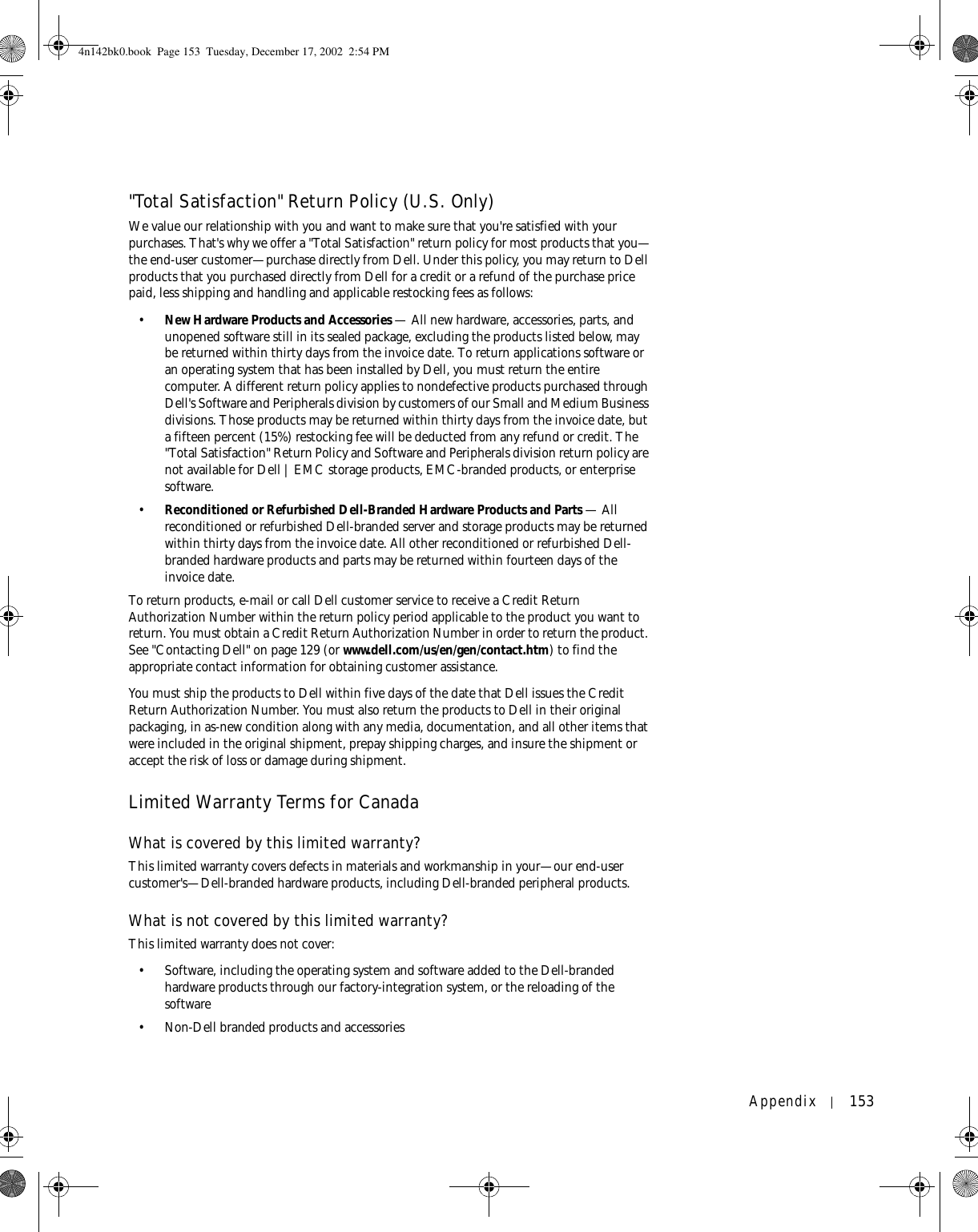 Appendix 153&quot;Total Satisfaction&quot; Return Policy (U.S. Only)We value our relationship with you and want to make sure that you&apos;re satisfied with your purchases. That&apos;s why we offer a &quot;Total Satisfaction&quot; return policy for most products that you—the end-user customer—purchase directly from Dell. Under this policy, you may return to Dell products that you purchased directly from Dell for a credit or a refund of the purchase price paid, less shipping and handling and applicable restocking fees as follows: •New Hardware Products and Accessories — All new hardware, accessories, parts, and unopened software still in its sealed package, excluding the products listed below, may be returned within thirty days from the invoice date. To return applications software or an operating system that has been installed by Dell, you must return the entire computer. A different return policy applies to nondefective products purchased through Dell&apos;s Software and Peripherals division by customers of our Small and Medium Business divisions. Those products may be returned within thirty days from the invoice date, but a fifteen percent (15%) restocking fee will be deducted from any refund or credit. The &quot;Total Satisfaction&quot; Return Policy and Software and Peripherals division return policy are not available for Dell | EMC storage products, EMC-branded products, or enterprise software.•Reconditioned or Refurbished Dell-Branded Hardware Products and Parts — All reconditioned or refurbished Dell-branded server and storage products may be returned within thirty days from the invoice date. All other reconditioned or refurbished Dell-branded hardware products and parts may be returned within fourteen days of the invoice date. To return products, e-mail or call Dell customer service to receive a Credit Return Authorization Number within the return policy period applicable to the product you want to return. You must obtain a Credit Return Authorization Number in order to return the product. See &quot;Contacting Dell&quot; on page 129 (or www.dell.com/us/en/gen/contact.htm) to find the appropriate contact information for obtaining customer assistance.You must ship the products to Dell within five days of the date that Dell issues the Credit Return Authorization Number. You must also return the products to Dell in their original packaging, in as-new condition along with any media, documentation, and all other items that were included in the original shipment, prepay shipping charges, and insure the shipment or accept the risk of loss or damage during shipment. Limited Warranty Terms for CanadaWhat is covered by this limited warranty?This limited warranty covers defects in materials and workmanship in your—our end-user customer&apos;s—Dell-branded hardware products, including Dell-branded peripheral products.What is not covered by this limited warranty?This limited warranty does not cover:• Software, including the operating system and software added to the Dell-branded hardware products through our factory-integration system, or the reloading of the software• Non-Dell branded products and accessories4n142bk0.book  Page 153  Tuesday, December 17, 2002  2:54 PM