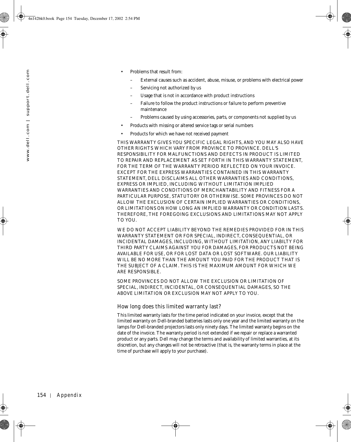 154 Appendixwww.dell.com | support.dell.com• Problems that result from:– External causes such as accident, abuse, misuse, or problems with electrical power– Servicing not authorized by us– Usage that is not in accordance with product instructions– Failure to follow the product instructions or failure to perform preventive maintenance – Problems caused by using accessories, parts, or components not supplied by us• Products with missing or altered service tags or serial numbers• Products for which we have not received paymentTHIS WARRANTY GIVES YOU SPECIFIC LEGAL RIGHTS, AND YOU MAY ALSO HAVE OTHER RIGHTS WHICH VARY FROM PROVINCE TO PROVINCE. DELL&apos;S RESPONSIBILITY FOR MALFUNCTIONS AND DEFECTS IN PRODUCT IS LIMITED TO REPAIR AND REPLACEMENT AS SET FORTH IN THIS WARRANTY STATEMENT, FOR THE TERM OF THE WARRANTY PERIOD REFLECTED ON YOUR INVOICE. EXCEPT FOR THE EXPRESS WARRANTIES CONTAINED IN THIS WARRANTY STATEMENT, DELL DISCLAIMS ALL OTHER WARRANTIES AND CONDITIONS, EXPRESS OR IMPLIED, INCLUDING WITHOUT LIMITATION IMPLIED WARRANTIES AND CONDITIONS OF MERCHANTABILITY AND FITNESS FOR A PARTICULAR PURPOSE, STATUTORY OR OTHERWISE. SOME PROVINCES DO NOT ALLOW THE EXCLUSION OF CERTAIN IMPLIED WARRANTIES OR CONDITIONS, OR LIMITATIONS ON HOW LONG AN IMPLIED WARRANTY OR CONDITION LASTS. THEREFORE, THE FOREGOING EXCLUSIONS AND LIMITATIONS MAY NOT APPLY TO YOU. WE DO NOT ACCEPT LIABILITY BEYOND THE REMEDIES PROVIDED FOR IN THIS WARRANTY STATEMENT OR FOR SPECIAL, INDIRECT, CONSEQUENTIAL, OR INCIDENTAL DAMAGES, INCLUDING, WITHOUT LIMITATION, ANY LIABILTY FOR THIRD PARTY CLAIMS AGAINST YOU FOR DAMAGES, FOR PRODUCTS NOT BEING AVAILABLE FOR USE, OR FOR LOST DATA OR LOST SOFTWARE. OUR LIABILITY WILL BE NO MORE THAN THE AMOUNT YOU PAID FOR THE PRODUCT THAT IS THE SUBJECT OF A CLAIM. THIS IS THE MAXIMUM AMOUNT FOR WHICH WE ARE RESPONSIBLE.SOME PROVINCES DO NOT ALLOW THE EXCLUSION OR LIMITATION OF SPECIAL, INDIRECT, INCIDENTAL, OR CONSEQUENTIAL DAMAGES, SO THE ABOVE LIMITATION OR EXCLUSION MAY NOT APPLY TO YOU.How long does this limited warranty last?This limited warranty lasts for the time period indicated on your invoice, except that the limited warranty on Dell-branded batteries lasts only one year and the limited warranty on the lamps for Dell-branded projectors lasts only ninety days. The limited warranty begins on the date of the invoice. The warranty period is not extended if we repair or replace a warranted product or any parts. Dell may change the terms and availability of limited warranties, at its discretion, but any changes will not be retroactive (that is, the warranty terms in place at the time of purchase will apply to your purchase).4n142bk0.book  Page 154  Tuesday, December 17, 2002  2:54 PM