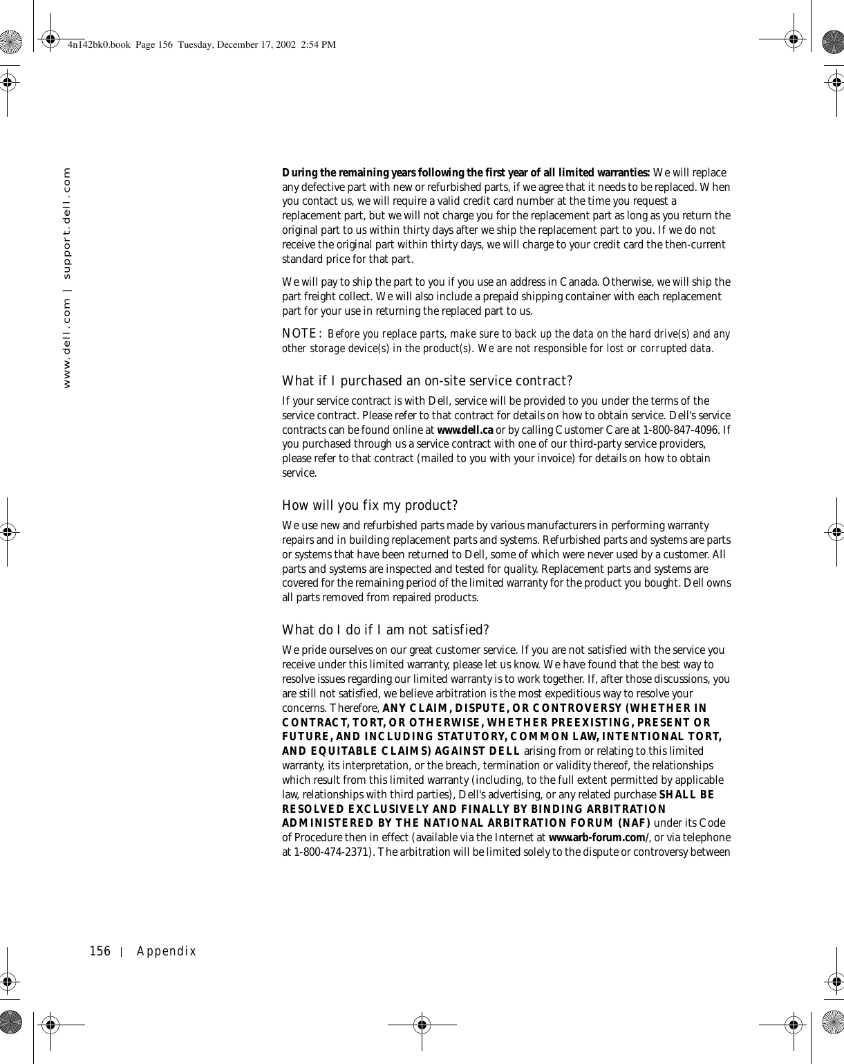 156 Appendixwww.dell.com | support.dell.comDuring the remaining years following the first year of all limited warranties: We will replace any defective part with new or refurbished parts, if we agree that it needs to be replaced. When you contact us, we will require a valid credit card number at the time you request a replacement part, but we will not charge you for the replacement part as long as you return the original part to us within thirty days after we ship the replacement part to you. If we do not receive the original part within thirty days, we will charge to your credit card the then-current standard price for that part. We will pay to ship the part to you if you use an address in Canada. Otherwise, we will ship the part freight collect. We will also include a prepaid shipping container with each replacement part for your use in returning the replaced part to us. NOTE: Before you replace parts, make sure to back up the data on the hard drive(s) and any other storage device(s) in the product(s). We are not responsible for lost or corrupted data. What if I purchased an on-site service contract?If your service contract is with Dell, service will be provided to you under the terms of the service contract. Please refer to that contract for details on how to obtain service. Dell&apos;s service contracts can be found online at www.dell.ca or by calling Customer Care at 1-800-847-4096. If you purchased through us a service contract with one of our third-party service providers, please refer to that contract (mailed to you with your invoice) for details on how to obtain service. How will you fix my product?We use new and refurbished parts made by various manufacturers in performing warranty repairs and in building replacement parts and systems. Refurbished parts and systems are parts or systems that have been returned to Dell, some of which were never used by a customer. All parts and systems are inspected and tested for quality. Replacement parts and systems are covered for the remaining period of the limited warranty for the product you bought. Dell owns all parts removed from repaired products. What do I do if I am not satisfied?We pride ourselves on our great customer service. If you are not satisfied with the service you receive under this limited warranty, please let us know. We have found that the best way to resolve issues regarding our limited warranty is to work together. If, after those discussions, you are still not satisfied, we believe arbitration is the most expeditious way to resolve your concerns. Therefore, ANY CLAIM, DISPUTE, OR CONTROVERSY (WHETHER IN CONTRACT, TORT, OR OTHERWISE, WHETHER PREEXISTING, PRESENT OR FUTURE, AND INCLUDING STATUTORY, COMMON LAW, INTENTIONAL TORT, AND EQUITABLE CLAIMS) AGAINST DELL arising from or relating to this limited warranty, its interpretation, or the breach, termination or validity thereof, the relationships which result from this limited warranty (including, to the full extent permitted by applicable law, relationships with third parties), Dell&apos;s advertising, or any related purchase SHALL BE RESOLVED EXCLUSIVELY AND FINALLY BY BINDING ARBITRATION ADMINISTERED BY THE NATIONAL ARBITRATION FORUM (NAF) under its Code of Procedure then in effect (available via the Internet at www.arb-forum.com/, or via telephone at 1-800-474-2371). The arbitration will be limited solely to the dispute or controversy between 4n142bk0.book  Page 156  Tuesday, December 17, 2002  2:54 PM