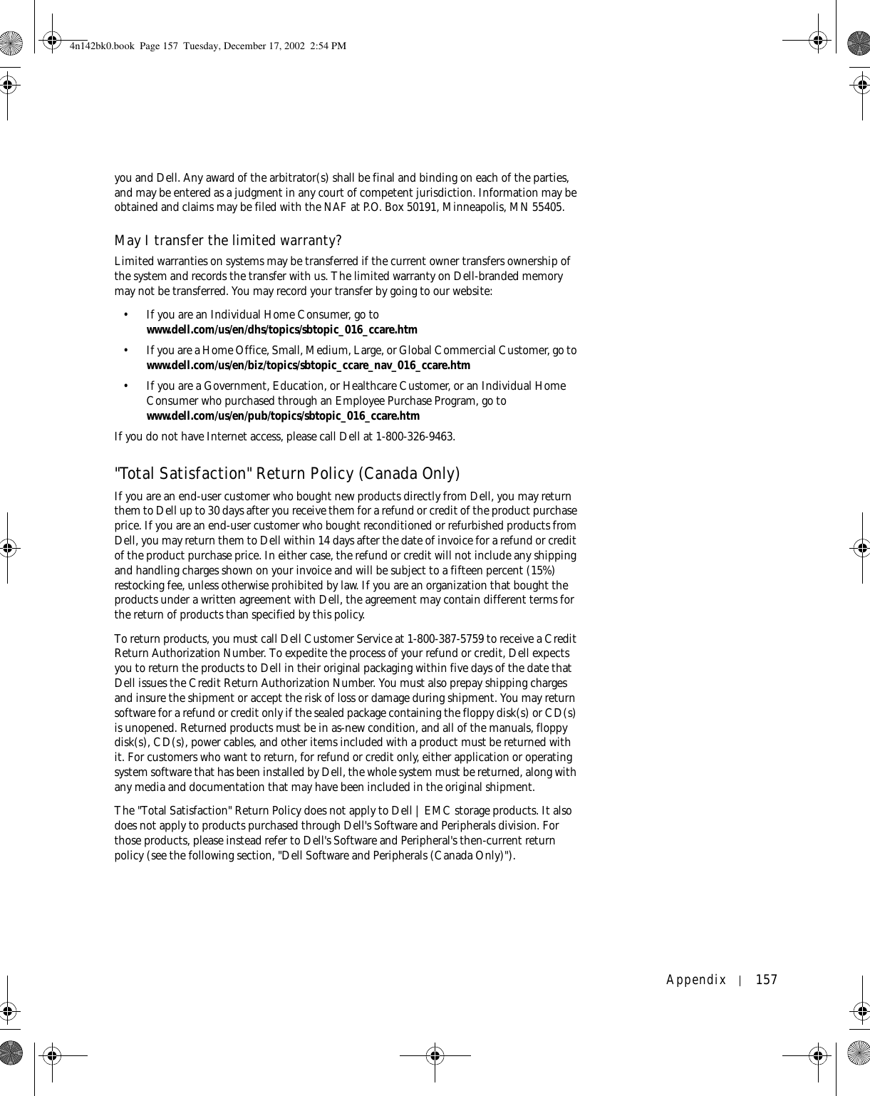 Appendix 157you and Dell. Any award of the arbitrator(s) shall be final and binding on each of the parties, and may be entered as a judgment in any court of competent jurisdiction. Information may be obtained and claims may be filed with the NAF at P.O. Box 50191, Minneapolis, MN 55405. May I transfer the limited warranty?Limited warranties on systems may be transferred if the current owner transfers ownership of the system and records the transfer with us. The limited warranty on Dell-branded memory may not be transferred. You may record your transfer by going to our website: • If you are an Individual Home Consumer, go to www.dell.com/us/en/dhs/topics/sbtopic_016_ccare.htm• If you are a Home Office, Small, Medium, Large, or Global Commercial Customer, go to www.dell.com/us/en/biz/topics/sbtopic_ccare_nav_016_ccare.htm• If you are a Government, Education, or Healthcare Customer, or an Individual Home Consumer who purchased through an Employee Purchase Program, go to www.dell.com/us/en/pub/topics/sbtopic_016_ccare.htmIf you do not have Internet access, please call Dell at 1-800-326-9463.&quot;Total Satisfaction&quot; Return Policy (Canada Only)If you are an end-user customer who bought new products directly from Dell, you may return them to Dell up to 30 days after you receive them for a refund or credit of the product purchase price. If you are an end-user customer who bought reconditioned or refurbished products from Dell, you may return them to Dell within 14 days after the date of invoice for a refund or credit of the product purchase price. In either case, the refund or credit will not include any shipping and handling charges shown on your invoice and will be subject to a fifteen percent (15%) restocking fee, unless otherwise prohibited by law. If you are an organization that bought the products under a written agreement with Dell, the agreement may contain different terms for the return of products than specified by this policy. To return products, you must call Dell Customer Service at 1-800-387-5759 to receive a Credit Return Authorization Number. To expedite the process of your refund or credit, Dell expects you to return the products to Dell in their original packaging within five days of the date that Dell issues the Credit Return Authorization Number. You must also prepay shipping charges and insure the shipment or accept the risk of loss or damage during shipment. You may return software for a refund or credit only if the sealed package containing the floppy disk(s) or CD(s) is unopened. Returned products must be in as-new condition, and all of the manuals, floppy disk(s), CD(s), power cables, and other items included with a product must be returned with it. For customers who want to return, for refund or credit only, either application or operating system software that has been installed by Dell, the whole system must be returned, along with any media and documentation that may have been included in the original shipment. The &quot;Total Satisfaction&quot; Return Policy does not apply to Dell | EMC storage products. It also does not apply to products purchased through Dell&apos;s Software and Peripherals division. For those products, please instead refer to Dell&apos;s Software and Peripheral&apos;s then-current return policy (see the following section, &quot;Dell Software and Peripherals (Canada Only)&quot;). 4n142bk0.book  Page 157  Tuesday, December 17, 2002  2:54 PM