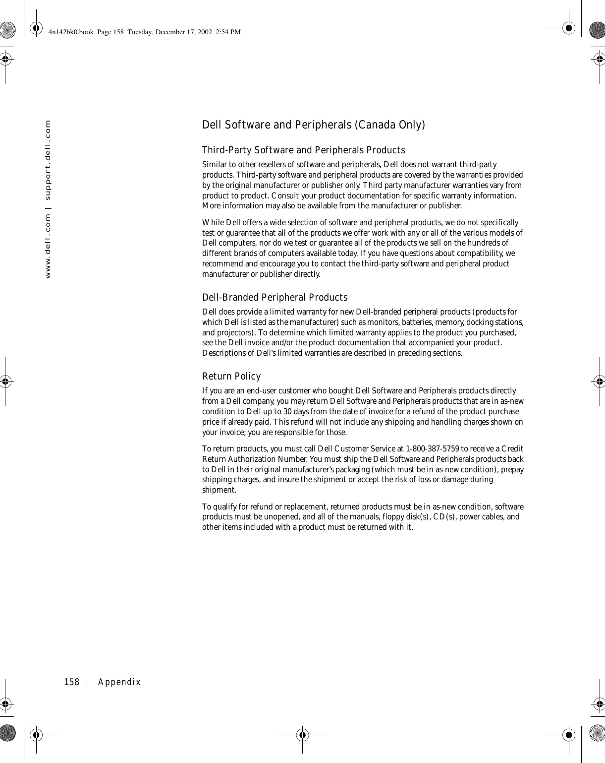 158 Appendixwww.dell.com | support.dell.comDell Software and Peripherals (Canada Only)Third-Party Software and Peripherals ProductsSimilar to other resellers of software and peripherals, Dell does not warrant third-party products. Third-party software and peripheral products are covered by the warranties provided by the original manufacturer or publisher only. Third party manufacturer warranties vary from product to product. Consult your product documentation for specific warranty information. More information may also be available from the manufacturer or publisher.While Dell offers a wide selection of software and peripheral products, we do not specifically test or guarantee that all of the products we offer work with any or all of the various models of Dell computers, nor do we test or guarantee all of the products we sell on the hundreds of different brands of computers available today. If you have questions about compatibility, we recommend and encourage you to contact the third-party software and peripheral product manufacturer or publisher directly.Dell-Branded Peripheral ProductsDell does provide a limited warranty for new Dell-branded peripheral products (products for which Dell is listed as the manufacturer) such as monitors, batteries, memory, docking stations, and projectors). To determine which limited warranty applies to the product you purchased, see the Dell invoice and/or the product documentation that accompanied your product. Descriptions of Dell&apos;s limited warranties are described in preceding sections. Return Policy If you are an end-user customer who bought Dell Software and Peripherals products directly from a Dell company, you may return Dell Software and Peripherals products that are in as-new condition to Dell up to 30 days from the date of invoice for a refund of the product purchase price if already paid. This refund will not include any shipping and handling charges shown on your invoice; you are responsible for those. To return products, you must call Dell Customer Service at 1-800-387-5759 to receive a Credit Return Authorization Number. You must ship the Dell Software and Peripherals products back to Dell in their original manufacturer&apos;s packaging (which must be in as-new condition), prepay shipping charges, and insure the shipment or accept the risk of loss or damage during shipment. To qualify for refund or replacement, returned products must be in as-new condition, software products must be unopened, and all of the manuals, floppy disk(s), CD(s), power cables, and other items included with a product must be returned with it. 4n142bk0.book  Page 158  Tuesday, December 17, 2002  2:54 PM