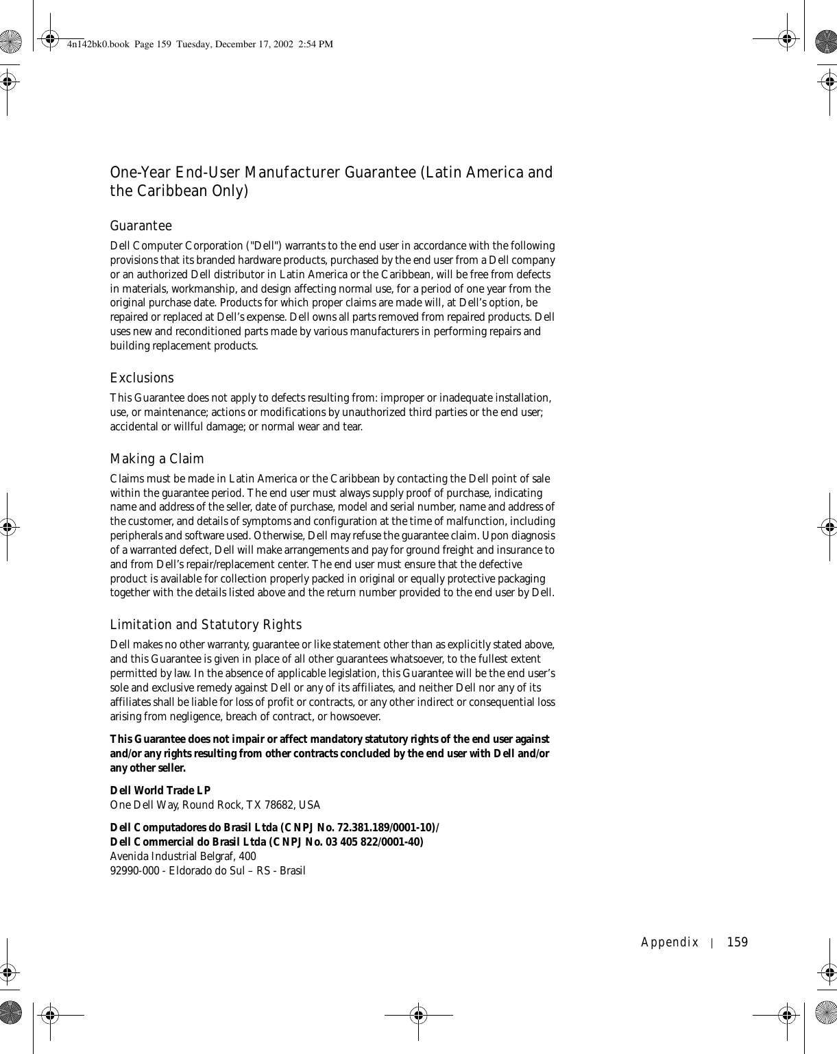 Appendix 159One-Year End-User Manufacturer Guarantee (Latin America and the Caribbean Only)GuaranteeDell Computer Corporation (&quot;Dell&quot;) warrants to the end user in accordance with the following provisions that its branded hardware products, purchased by the end user from a Dell company or an authorized Dell distributor in Latin America or the Caribbean, will be free from defects in materials, workmanship, and design affecting normal use, for a period of one year from the original purchase date. Products for which proper claims are made will, at Dell’s option, be repaired or replaced at Dell’s expense. Dell owns all parts removed from repaired products. Dell uses new and reconditioned parts made by various manufacturers in performing repairs and building replacement products.ExclusionsThis Guarantee does not apply to defects resulting from: improper or inadequate installation, use, or maintenance; actions or modifications by unauthorized third parties or the end user; accidental or willful damage; or normal wear and tear.Making a ClaimClaims must be made in Latin America or the Caribbean by contacting the Dell point of sale within the guarantee period. The end user must always supply proof of purchase, indicating name and address of the seller, date of purchase, model and serial number, name and address of the customer, and details of symptoms and configuration at the time of malfunction, including peripherals and software used. Otherwise, Dell may refuse the guarantee claim. Upon diagnosis of a warranted defect, Dell will make arrangements and pay for ground freight and insurance to and from Dell’s repair/replacement center. The end user must ensure that the defective product is available for collection properly packed in original or equally protective packaging together with the details listed above and the return number provided to the end user by Dell.Limitation and Statutory RightsDell makes no other warranty, guarantee or like statement other than as explicitly stated above, and this Guarantee is given in place of all other guarantees whatsoever, to the fullest extent permitted by law. In the absence of applicable legislation, this Guarantee will be the end user’s sole and exclusive remedy against Dell or any of its affiliates, and neither Dell nor any of its affiliates shall be liable for loss of profit or contracts, or any other indirect or consequential loss arising from negligence, breach of contract, or howsoever. This Guarantee does not impair or affect mandatory statutory rights of the end user against and/or any rights resulting from other contracts concluded by the end user with Dell and/or any other seller.Dell World Trade LPOne Dell Way, Round Rock, TX 78682, USADell Computadores do Brasil Ltda (CNPJ No. 72.381.189/0001-10)/Dell Commercial do Brasil Ltda (CNPJ No. 03 405 822/0001-40)Avenida Industrial Belgraf, 40092990-000 - Eldorado do Sul – RS - Brasil4n142bk0.book  Page 159  Tuesday, December 17, 2002  2:54 PM