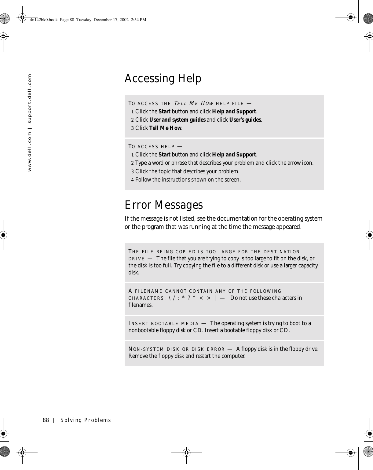 88 Solving Problemswww.dell.com | support.dell.comAccessing HelpError MessagesIf the message is not listed, see the documentation for the operating system or the program that was running at the time the message appeared.TO ACCESS THE TELL ME HOW HELP FILE —1Click the Start button and click Help and Support.2Click User and system guides and click User’s guides.3Click Tell Me How.TO ACCESS HELP —1Click the Start button and click Help and Support.2Type a word or phrase that describes your problem and click the arrow icon.3Click the topic that describes your problem.4Follow the instructions shown on the screen.THE FILE BEING COPIED IS TOO LARGE FOR THE DESTINATION DRIVE —The file that you are trying to copy is too large to fit on the disk, or the disk is too full. Try copying the file to a different disk or use a larger capacity disk.A FILENAME CANNOT CONTAIN ANY OF THE FOLLOWING CHARACTERS: \ / : * ? “ &lt; &gt; | —  Do not use these characters in filenames.INSERT BOOTABLE MEDIA —The operating system is trying to boot to a nonbootable floppy disk or CD. Insert a bootable floppy disk or CD.NON-SYSTEM DISK OR DISK ERROR —A floppy disk is in the floppy drive. Remove the floppy disk and restart the computer.4n142bk0.book  Page 88  Tuesday, December 17, 2002  2:54 PM