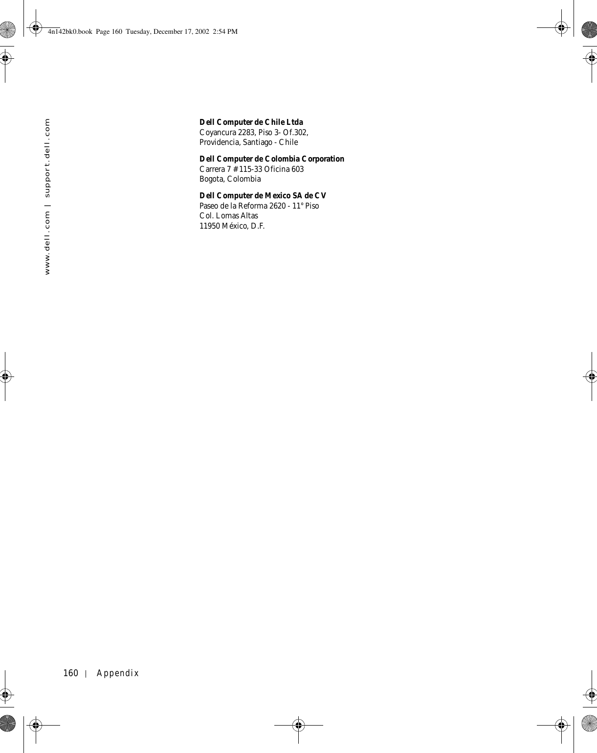 160 Appendixwww.dell.com | support.dell.comDell Computer de Chile LtdaCoyancura 2283, Piso 3- Of.302,Providencia, Santiago - ChileDell Computer de Colombia CorporationCarrera 7 #115-33 Oficina 603Bogota, ColombiaDell Computer de Mexico SA de CVPaseo de la Reforma 2620 - 11° PisoCol. Lomas Altas 11950 México, D.F.4n142bk0.book  Page 160  Tuesday, December 17, 2002  2:54 PM