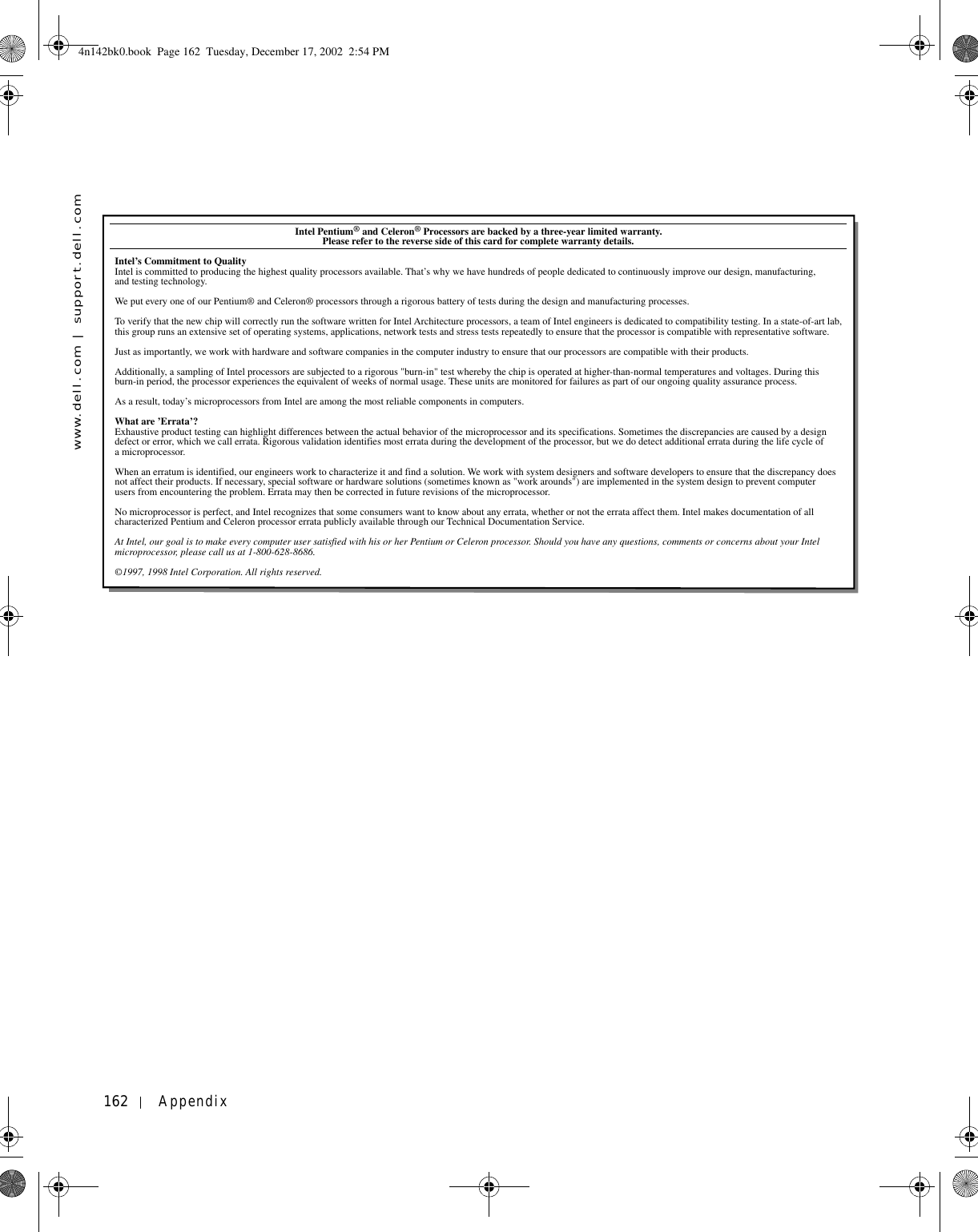 162 Appendixwww.dell.com | support.dell.comIntel Pentium® and Celeron® Processors are backed by a three-year limited warranty.            Please refer to the reverse side of this card for complete warranty details.Intel’s Commitment to QualityIntel is committed to producing the highest quality processors available. That’s why we have hundreds of people dedicated to continuously improve our design, manufacturing, and testing technology.We put every one of our Pentium® and Celeron® processors through a rigorous battery of tests during the design and manufacturing processes.To verify that the new chip will correctly run the software written for Intel Architecture processors, a team of Intel engineers is dedicated to compatibility testing. In a state-of-art lab, this group runs an extensive set of operating systems, applications, network tests and stress tests repeatedly to ensure that the processor is compatible with representative software.Just as importantly, we work with hardware and software companies in the computer industry to ensure that our processors are compatible with their products.Additionally, a sampling of Intel processors are subjected to a rigorous &quot;burn-in&quot; test whereby the chip is operated at higher-than-normal temperatures and voltages. During this burn-in period, the processor experiences the equivalent of weeks of normal usage. These units are monitored for failures as part of our ongoing quality assurance process.As a result, today’s microprocessors from Intel are among the most reliable components in computers.What are ’Errata’?Exhaustive product testing can highlight differences between the actual behavior of the microprocessor and its specifications. Sometimes the discrepancies are caused by a design defect or error, which we call errata. Rigorous validation identifies most errata during the development of the processor, but we do detect additional errata during the life cycle of a microprocessor.When an erratum is identified, our engineers work to characterize it and find a solution. We work with system designers and software developers to ensure that the discrepancy does not affect their products. If necessary, special software or hardware solutions (sometimes known as &quot;work arounds&quot;) are implemented in the system design to prevent computer users from encountering the problem. Errata may then be corrected in future revisions of the microprocessor.No microprocessor is perfect, and Intel recognizes that some consumers want to know about any errata, whether or not the errata affect them. Intel makes documentation of all characterized Pentium and Celeron processor errata publicly available through our Technical Documentation Service.At Intel, our goal is to make every computer user satisfied with his or her Pentium or Celeron processor. Should you have any questions, comments or concerns about your Intel microprocessor, please call us at 1-800-628-8686.©1997, 1998 Intel Corporation. All rights reserved.4n142bk0.book  Page 162  Tuesday, December 17, 2002  2:54 PM