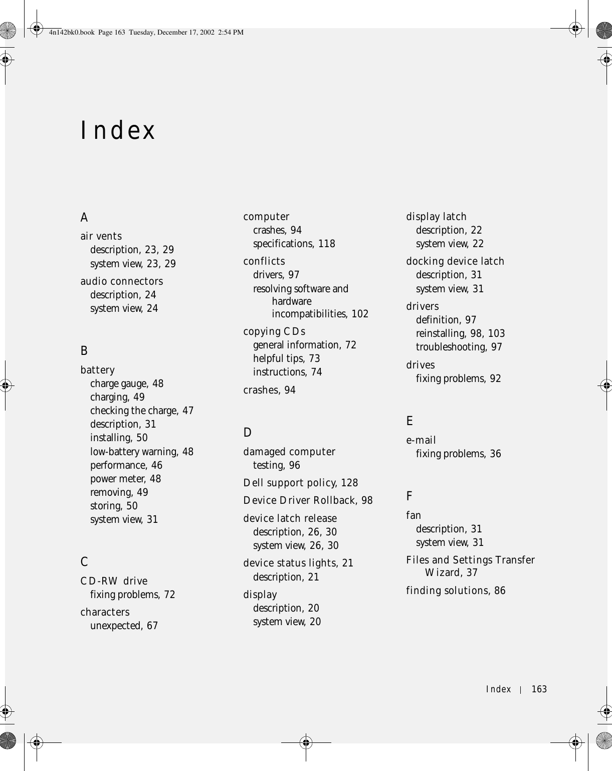Index 163IndexAair ventsdescription, 23, 29system view, 23, 29audio connectorsdescription, 24system view, 24Bbatterycharge gauge, 48charging, 49checking the charge, 47description, 31installing, 50low-battery warning, 48performance, 46power meter, 48removing, 49storing, 50system view, 31CCD-RW drivefixing problems, 72charactersunexpected, 67computercrashes, 94specifications, 118conflictsdrivers, 97resolving software and hardware incompatibilities, 102copying CDsgeneral information, 72helpful tips, 73instructions, 74crashes, 94Ddamaged computertesting, 96Dell support policy, 128Device Driver Rollback, 98device latch releasedescription, 26, 30system view, 26, 30device status lights, 21description, 21displaydescription, 20system view, 20display latchdescription, 22system view, 22docking device latchdescription, 31system view, 31driversdefinition, 97reinstalling, 98, 103troubleshooting, 97drivesfixing problems, 92Ee-mailfixing problems, 36Ffandescription, 31system view, 31Files and Settings Transfer Wizard, 37finding solutions, 864n142bk0.book  Page 163  Tuesday, December 17, 2002  2:54 PM