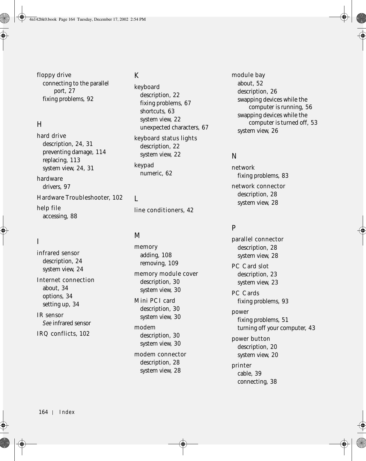 164 Index164 Indexfloppy driveconnecting to the parallel port, 27fixing problems, 92Hhard drivedescription, 24, 31preventing damage, 114replacing, 113system view, 24, 31hardwaredrivers, 97Hardware Troubleshooter, 102help fileaccessing, 88Iinfrared sensordescription, 24system view, 24Internet connectionabout, 34options, 34setting up, 34IR sensorSee infrared sensorIRQ conflicts, 102Kkeyboarddescription, 22fixing problems, 67shortcuts, 63system view, 22unexpected characters, 67keyboard status lightsdescription, 22system view, 22keypadnumeric, 62Lline conditioners, 42Mmemoryadding, 108removing, 109memory module coverdescription, 30system view, 30Mini PCI carddescription, 30system view, 30modemdescription, 30system view, 30modem connectordescription, 28system view, 28module bayabout, 52description, 26swapping devices while the computer is running, 56swapping devices while the computer is turned off, 53system view, 26Nnetworkfixing problems, 83network connectordescription, 28system view, 28Pparallel connectordescription, 28system view, 28PC Card slotdescription, 23system view, 23PC Cardsfixing problems, 93powerfixing problems, 51turning off your computer, 43power buttondescription, 20system view, 20printercable, 39connecting, 384n142bk0.book  Page 164  Tuesday, December 17, 2002  2:54 PM