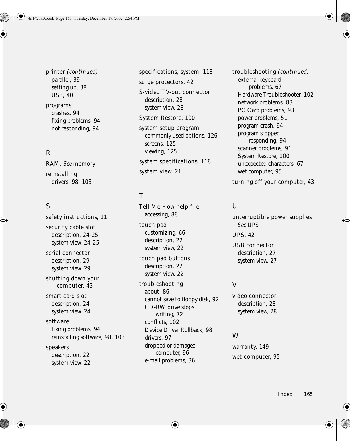 Index 165printer (continued)parallel, 39setting up, 38USB, 40programscrashes, 94fixing problems, 94not responding, 94RRAM. See memoryreinstallingdrivers, 98, 103Ssafety instructions, 11security cable slotdescription, 24-25system view, 24-25serial connectordescription, 29system view, 29shutting down your computer, 43smart card slotdescription, 24system view, 24softwarefixing problems, 94reinstalling software, 98, 103speakersdescription, 22system view, 22specifications, system, 118surge protectors, 42S-video TV-out connectordescription, 28system view, 28System Restore, 100system setup programcommonly used options, 126screens, 125viewing, 125system specifications, 118system view, 21TTell Me How help fileaccessing, 88touch padcustomizing, 66description, 22system view, 22touch pad buttonsdescription, 22system view, 22troubleshootingabout, 86cannot save to floppy disk, 92CD-RW drive stops writing, 72conflicts, 102Device Driver Rollback, 98drivers, 97dropped or damaged computer, 96e-mail problems, 36troubleshooting (continued)external keyboard problems, 67Hardware Troubleshooter, 102network problems, 83PC Card problems, 93power problems, 51program crash, 94program stopped responding, 94scanner problems, 91System Restore, 100unexpected characters, 67wet computer, 95turning off your computer, 43Uunterruptible power suppliesSee UPSUPS, 42USB connectordescription, 27system view, 27Vvideo connectordescription, 28system view, 28Wwarranty, 149wet computer, 954n142bk0.book  Page 165  Tuesday, December 17, 2002  2:54 PM
