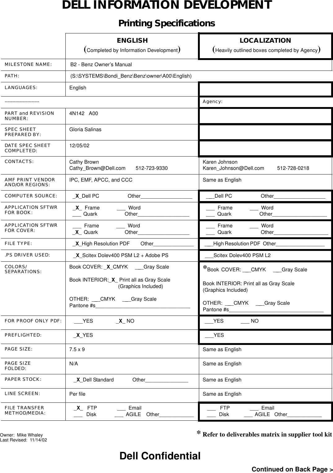 DELL INFORMATION DEVELOPMENTPrinting SpecificationsENGLISH(Completed by Information Development)LOCALIZATION (Heavily outlined boxes completed by Agency)MILESTONE NAME: B2 - Benz Owner’s ManualPATH: (S:\SYSTEMS\Bondi_Benz\Benz\owner\A00\English)LANGUAGES: English----------------------- Agency:PART and REVISION NUMBER: 4N142   A00SPEC SHEETPREPARED BY: Gloria SalinasDATE SPEC SHEETCOMPLETED: 12/05/02CONTACTS: Cathy BrownCathy_Brown@Dell.com       512-723-9330Karen JohnsonKaren_Johnson@Dell.com         512-728-0218AMF PRINT VENDOR AND/OR REGIONS:  IPC, EMF, APCC, and CCC Same as EnglishCOMPUTER SOURCE:  _X_Dell PC                     Other__________________    ___Dell PC                     Other__________________  APPLICATION SFTWR FOR BOOK:  _X_  Frame            ___  Word ___  Quark                        Other__________________      ___  Frame            ___  Word ___  Quark                     Other___________________ APPLICATION SFTWR FOR COVER:  ___  Frame            ___  Word _X_  Quark                        Other__________________      ___  Frame            ___  Word ___  Quark                     Other___________________FILE TYPE:  _X_High Resolution PDF        Other______________  ___High Resolution PDF   Other_________________    .PS DRIVER USED:  _X_Scitex Dolev400 PSM L2 + Adobe PS ___Scitex Dolev400 PSM L2COLORS/SEPARATIONS: Book COVER: _X_CMYK     ___Gray ScaleBook INTERIOR:_X_ Print all as Gray Scale                                  (Graphics Included)OTHER:  ___CMYK     ___Gray ScalePantone #s_________________________________*Book COVER: ___CMYK     ___Gray ScaleBook INTERIOR: Print all as Gray Scale(Graphics Included)OTHER:  ___CMYK     ___Gray ScalePantone #s_________________________________FOR PROOF ONLY PDF:   ___YES                _X_ NO ___YES            ___ NOPREFLIGHTED:   _X_YES ___YESPAGE SIZE: 7.5 x 9 Same as EnglishPAGE SIZEFOLDED: N/A Same as EnglishPAPER STOCK:    _X_Dell Standard             Other_______________ Same as EnglishLINE SCREEN: Per file Same as EnglishFILE TRANSFERMETHOD/MEDIA: _X_   FTP              ___  Email___   Disk              ___  AGILE    Other____________ ___   FTP              ___  Email___   Disk              ___  AGILE    Other____________      * Refer to deliverables matrix in supplier tool kitContinued on Back Page &gt;Dell ConfidentialOwner:  Mike WhaleyLast Revised:  11/14/02