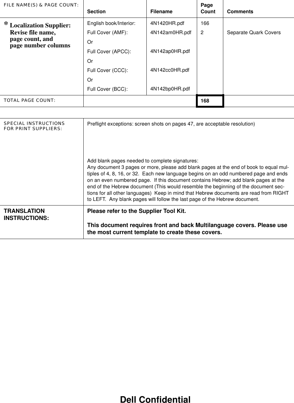 FILE NAME(S) &amp; PAGE COUNT: Section Filename Page Count Comments* Localization Supplier:Revise file name,page count, and page number columnsEnglish book/Interior:Full Cover (AMF):OrFull Cover (APCC):OrFull Cover (CCC):OrFull Cover (BCC):4N1420HR.pdf4N142am0HR.pdf4N142ap0HR.pdf4N142cc0HR.pdf4N142bp0HR.pdf1662 Separate Quark CoversTOTAL PAGE COUNT: 168SPECIAL INSTRUCTIONSFOR PRINT SUPPLIERS: Preflight exceptions: screen shots on pages 47, are acceptable resolution)Add blank pages needed to complete signatures:Any document 3 pages or more, please add blank pages at the end of book to equal mul-tiples of 4, 8, 16, or 32.  Each new language begins on an odd numbered page and ends on an even numbered page.  If this document contains Hebrew; add blank pages at the end of the Hebrew document (This would resemble the beginning of the document sec-tions for all other languages)  Keep in mind that Hebrew documents are read from RIGHT to LEFT.  Any blank pages will follow the last page of the Hebrew document.TRANSLATION INSTRUCTIONS: Please refer to the Supplier Tool Kit.This document requires front and back Multilanguage covers. Please use the most current template to create these covers.Dell Confidential