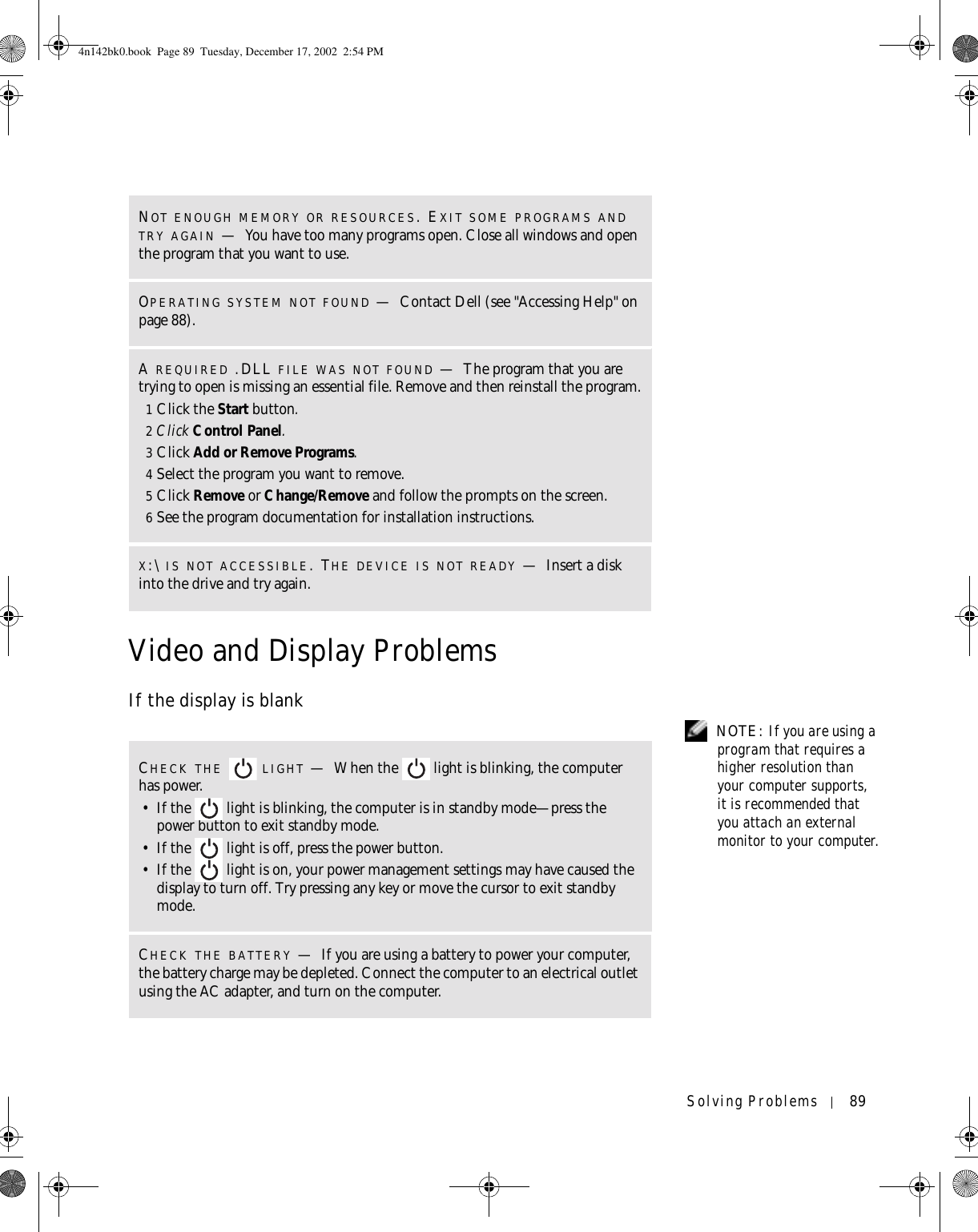 Solving Problems 89Video and Display ProblemsIf the display is blank NOTE: If you are using a program that requires a higher resolution than your computer supports, it is recommended that you attach an external monitor to your computer.NOT ENOUGH MEMORY OR RESOURCES. EXIT SOME PROGRAMS AND TRY AGAIN —You have too many programs open. Close all windows and open the program that you want to use.OPERATING SYSTEM NOT FOUND —Contact Dell (see &quot;Accessing Help&quot; on page 88).A REQUIRED .DLL FILE WAS NOT FOUND —The program that you are trying to open is missing an essential file. Remove and then reinstall the program.1Click the Start button.2Click Control Panel.3Click Add or Remove Programs.4Select the program you want to remove.5Click Remove or Change/Remove and follow the prompts on the screen.6See the program documentation for installation instructions.X:\ IS NOT ACCESSIBLE. THE DEVICE IS NOT READY —Insert a disk into the drive and try again.CHECK THE  LIGHT —When the   light is blinking, the computer has power. • If the   light is blinking, the computer is in standby mode—press the power button to exit standby mode. • If the   light is off, press the power button.• If the   light is on, your power management settings may have caused the display to turn off. Try pressing any key or move the cursor to exit standby mode.CHECK THE BATTERY —If you are using a battery to power your computer, the battery charge may be depleted. Connect the computer to an electrical outlet using the AC adapter, and turn on the computer.4n142bk0.book  Page 89  Tuesday, December 17, 2002  2:54 PM