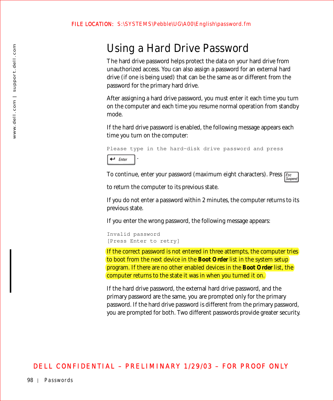 98 Passwordswww.dell.com | support.dell.comFILE LOCATION:  S:\SYSTEMS\Pebble\UG\A00\English\password.fmDELL CONFIDENTIAL – PRELIMINARY 1/29/03 – FOR PROOF ONLYUsing a Hard Drive PasswordThe hard drive password helps protect the data on your hard drive from unauthorized access. You can also assign a password for an external hard drive (if one is being used) that can be the same as or different from the password for the primary hard drive.After assigning a hard drive password, you must enter it each time you turn on the computer and each time you resume normal operation from standby mode.If the hard drive password is enabled, the following message appears each time you turn on the computer:Please type in the hard-disk drive password and press .To continue, enter your password (maximum eight characters). Press   to return the computer to its previous state.If you do not enter a password within 2 minutes, the computer returns to its previous state.If you enter the wrong password, the following message appears:Invalid password[Press Enter to retry]If the correct password is not entered in three attempts, the computer tries to boot from the next device in the Boot Order list in the system setup program. If there are no other enabled devices in the Boot Order list, the computer returns to the state it was in when you turned it on.If the hard drive password, the external hard drive password, and the primary password are the same, you are prompted only for the primary password. If the hard drive password is different from the primary password, you are prompted for both. Two different passwords provide greater security.
