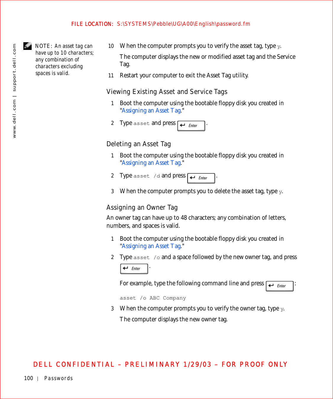 100 Passwordswww.dell.com | support.dell.comFILE LOCATION:  S:\SYSTEMS\Pebble\UG\A00\English\password.fmDELL CONFIDENTIAL – PRELIMINARY 1/29/03 – FOR PROOF ONLY NOTE: An asset tag can have up to 10 characters; any combination of characters excluding spaces is valid.10 When the computer prompts you to verify the asset tag, type y.The computer displays the new or modified asset tag and the Service Tag.11 Restart your computer to exit the Asset Tag utility.Viewing Existing Asset and Service Tags1Boot the computer using the bootable floppy disk you created in &quot;Assigning an Asset Tag.&quot;2Ty p e  asset and press  .Deleting an Asset Tag 1Boot the computer using the bootable floppy disk you created in &quot;Assigning an Asset Tag.&quot; 2Ty p e  asset /d and press  .3When the computer prompts you to delete the asset tag, type y. Assigning an Owner TagAn owner tag can have up to 48 characters; any combination of letters, numbers, and spaces is valid.1Boot the computer using the bootable floppy disk you created in &quot;Assigning an Asset Tag.&quot;2Ty p e  asset /o and a space followed by the new owner tag, and press . For example, type the following command line and press  :asset /o ABC Company3When the computer prompts you to verify the owner tag, type y. The computer displays the new owner tag.