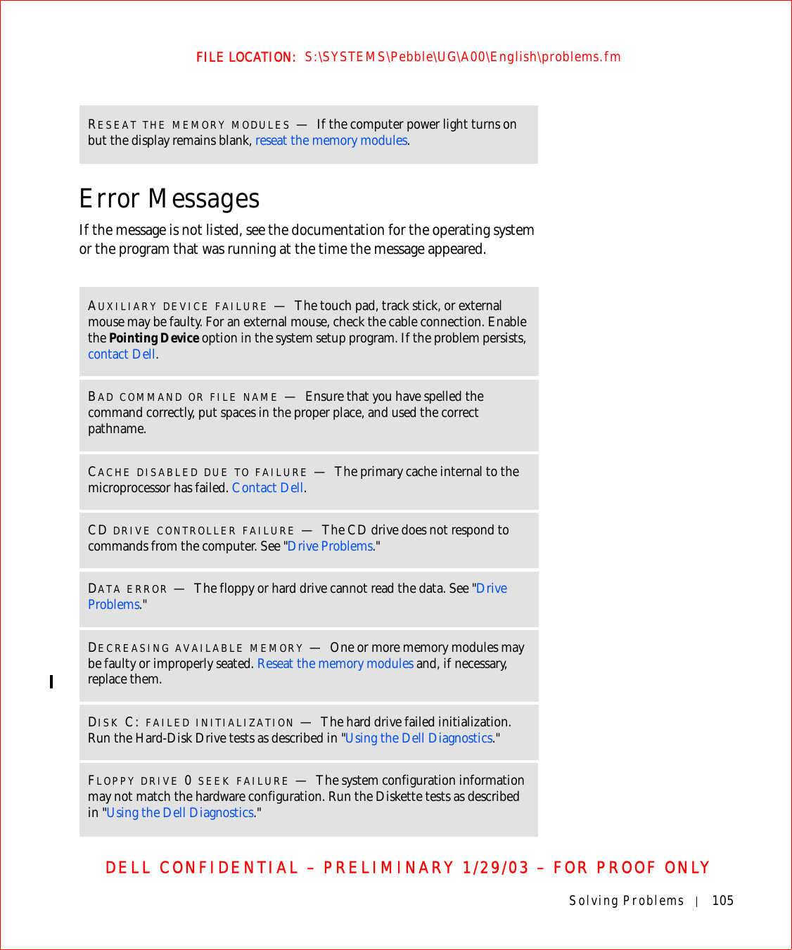 Solving Problems 105FILE LOCATION:  S:\SYSTEMS\Pebble\UG\A00\English\problems.fmDELL CONFIDENTIAL – PRELIMINARY 1/29/03 – FOR PROOF ONLYError MessagesIf the message is not listed, see the documentation for the operating system or the program that was running at the time the message appeared.RESEAT THE MEMORY MODULES —If the computer power light turns on but the display remains blank, reseat the memory modules.AUXILIARY DEVICE FAILURE —The touch pad, track stick, or external mouse may be faulty. For an external mouse, check the cable connection. Enable the Pointing Device option in the system setup program. If the problem persists, contact Dell.BAD COMMAND OR FILE NAME —Ensure that you have spelled the command correctly, put spaces in the proper place, and used the correct pathname.CACHE DISABLED DUE TO FAILURE —The primary cache internal to the microprocessor has failed. Contact Dell.CD DRIVE CONTROLLER FAILURE —The CD drive does not respond to commands from the computer. See &quot;Drive Problems.&quot;DATA ERROR —The floppy or hard drive cannot read the data. See &quot;Drive Problems.&quot;DECREASING AVAILABLE MEMORY —One or more memory modules may be faulty or improperly seated. Reseat the memory modules and, if necessary, replace them.DISK C: FAILED INITIALIZATION —The hard drive failed initialization. Run the Hard-Disk Drive tests as described in &quot;Using the Dell Diagnostics.&quot;FLOPPY DRIVE 0 SEEK FAILURE —The system configuration information may not match the hardware configuration. Run the Diskette tests as described in &quot;Using the Dell Diagnostics.&quot;