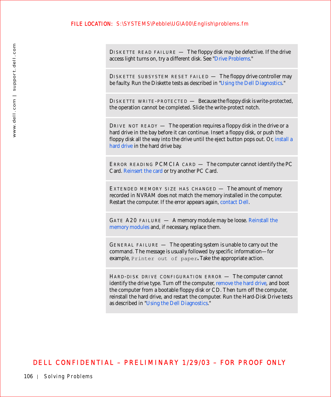 106 Solving Problemswww.dell.com | support.dell.comFILE LOCATION:  S:\SYSTEMS\Pebble\UG\A00\English\problems.fmDELL CONFIDENTIAL – PRELIMINARY 1/29/03 – FOR PROOF ONLYDISKETTE READ FAILURE —The floppy disk may be defective. If the drive access light turns on, try a different disk. See &quot;Drive Problems.&quot;DISKETTE SUBSYSTEM RESET FAILED —The floppy drive controller may be faulty. Run the Diskette tests as described in &quot;Using the Dell Diagnostics.&quot;DISKETTE WRITE-PROTECTED —Because the floppy disk is write-protected, the operation cannot be completed. Slide the write-protect notch.DRIVE NOT READY —The operation requires a floppy disk in the drive or a hard drive in the bay before it can continue. Insert a floppy disk, or push the floppy disk all the way into the drive until the eject button pops out. Or, install a hard drive in the hard drive bay.ERROR READING PCMCIA CARD —The computer cannot identify the PC Card. Reinsert the card or try another PC Card.EXTENDED MEMORY SIZE HAS CHANGED —The amount of memory recorded in NVRAM does not match the memory installed in the computer. Restart the computer. If the error appears again, contact Dell.GATE A20 FAILURE —A memory module may be loose. Reinstall the memory modules and, if necessary, replace them.GENERAL FAILURE —The operating system is unable to carry out the command. The message is usually followed by specific information—for example, Printer out of paper. Take the appropriate action.HARD-DISK DRIVE CONFIGURATION ERROR —The computer cannot identify the drive type. Turn off the computer, remove the hard drive, and boot the computer from a bootable floppy disk or CD. Then turn off the computer, reinstall the hard drive, and restart the computer. Run the Hard-Disk Drive tests as described in &quot;Using the Dell Diagnostics.&quot;