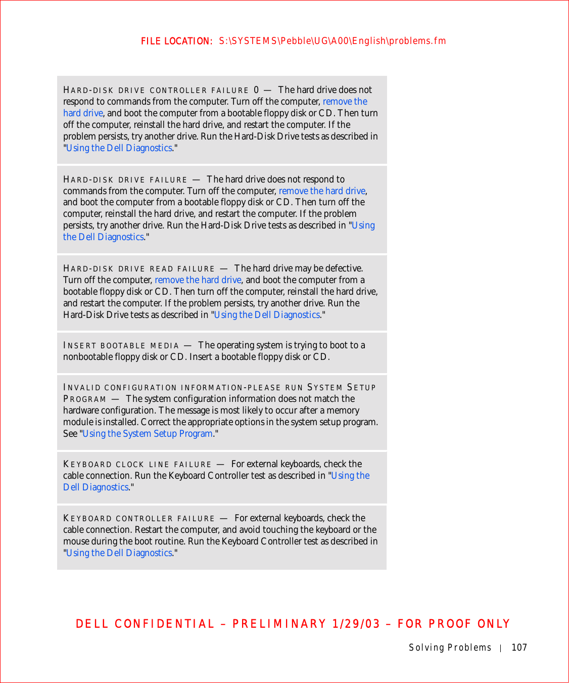 Solving Problems 107FILE LOCATION:  S:\SYSTEMS\Pebble\UG\A00\English\problems.fmDELL CONFIDENTIAL – PRELIMINARY 1/29/03 – FOR PROOF ONLYHARD-DISK DRIVE CONTROLLER FAILURE 0—The hard drive does not respond to commands from the computer. Turn off the computer, remove the hard drive, and boot the computer from a bootable floppy disk or CD. Then turn off the computer, reinstall the hard drive, and restart the computer. If the problem persists, try another drive. Run the Hard-Disk Drive tests as described in &quot;Using the Dell Diagnostics.&quot;HARD-DISK DRIVE FAILURE —The hard drive does not respond to commands from the computer. Turn off the computer, remove the hard drive, and boot the computer from a bootable floppy disk or CD. Then turn off the computer, reinstall the hard drive, and restart the computer. If the problem persists, try another drive. Run the Hard-Disk Drive tests as described in &quot;Using the Dell Diagnostics.&quot;HARD-DISK DRIVE READ FAILURE —The hard drive may be defective. Turn off the computer, remove the hard drive, and boot the computer from a bootable floppy disk or CD. Then turn off the computer, reinstall the hard drive, and restart the computer. If the problem persists, try another drive. Run the Hard-Disk Drive tests as described in &quot;Using the Dell Diagnostics.&quot;INSERT BOOTABLE MEDIA —The operating system is trying to boot to a nonbootable floppy disk or CD. Insert a bootable floppy disk or CD.INVALID CONFIGURATION INFORMATION-PLEASE RUN SYSTEM SETUP PROGRAM —The system configuration information does not match the hardware configuration. The message is most likely to occur after a memory module is installed. Correct the appropriate options in the system setup program. See &quot;Using the System Setup Program.&quot;KEYBOARD CLOCK LINE FAILURE —For external keyboards, check the cable connection. Run the Keyboard Controller test as described in &quot;Using the Dell Diagnostics.&quot;KEYBOARD CONTROLLER FAILURE —For external keyboards, check the cable connection. Restart the computer, and avoid touching the keyboard or the mouse during the boot routine. Run the Keyboard Controller test as described in &quot;Using the Dell Diagnostics.&quot;
