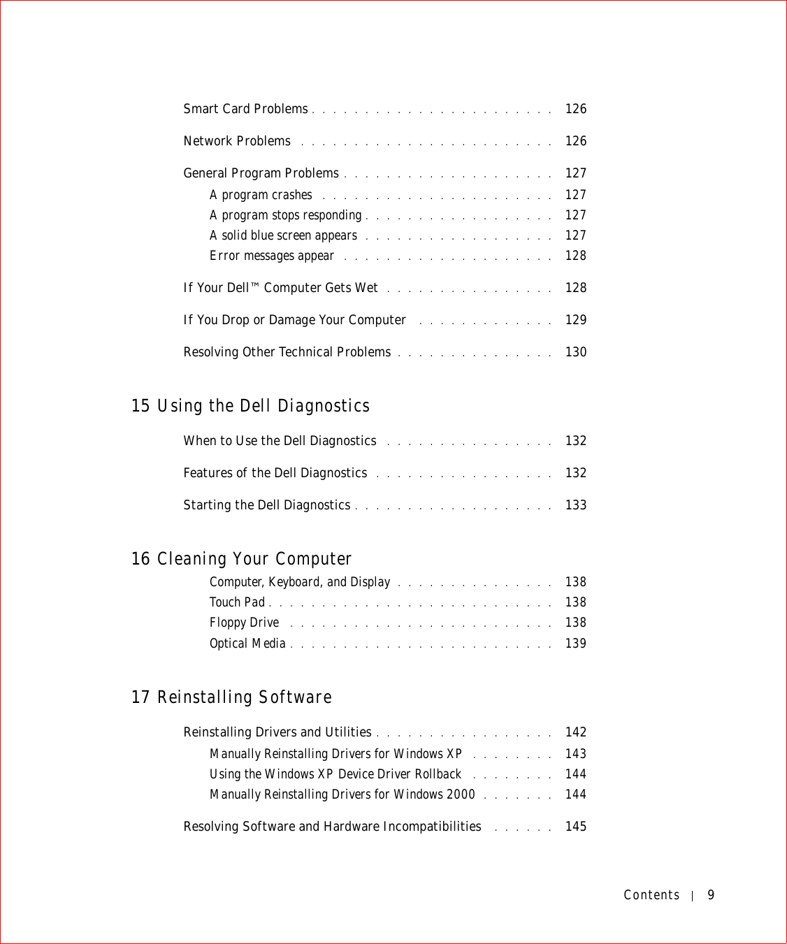 Contents 9Smart Card Problems . . . . . . . . . . . . . . . . . . . . . . .  126Network Problems  . . . . . . . . . . . . . . . . . . . . . . . .  126General Program Problems . . . . . . . . . . . . . . . . . . . .  127A program crashes  . . . . . . . . . . . . . . . . . . . . . .  127A program stops responding . . . . . . . . . . . . . . . . . .  127A solid blue screen appears  . . . . . . . . . . . . . . . . . .  127Error messages appear  . . . . . . . . . . . . . . . . . . . .  128If Your Dell™ Computer Gets Wet  . . . . . . . . . . . . . . . .  128If You Drop or Damage Your Computer  . . . . . . . . . . . . .  129Resolving Other Technical Problems . . . . . . . . . . . . . . .  13015 Using the Dell DiagnosticsWhen to Use the Dell Diagnostics  . . . . . . . . . . . . . . . .  132Features of the Dell Diagnostics  . . . . . . . . . . . . . . . . .  132Starting the Dell Diagnostics . . . . . . . . . . . . . . . . . . .  13316 Cleaning Your ComputerComputer, Keyboard, and Display . . . . . . . . . . . . . . .  138Touch Pad . . . . . . . . . . . . . . . . . . . . . . . . . . .  138Floppy Drive  . . . . . . . . . . . . . . . . . . . . . . . . .  138Optical Media . . . . . . . . . . . . . . . . . . . . . . . . .  13917 Reinstalling SoftwareReinstalling Drivers and Utilities . . . . . . . . . . . . . . . . .  142Manually Reinstalling Drivers for Windows XP  . . . . . . . .  143Using the Windows XP Device Driver Rollback  . . . . . . . .  144Manually Reinstalling Drivers for Windows 2000  . . . . . . .  144Resolving Software and Hardware Incompatibilities  . . . . . .  145