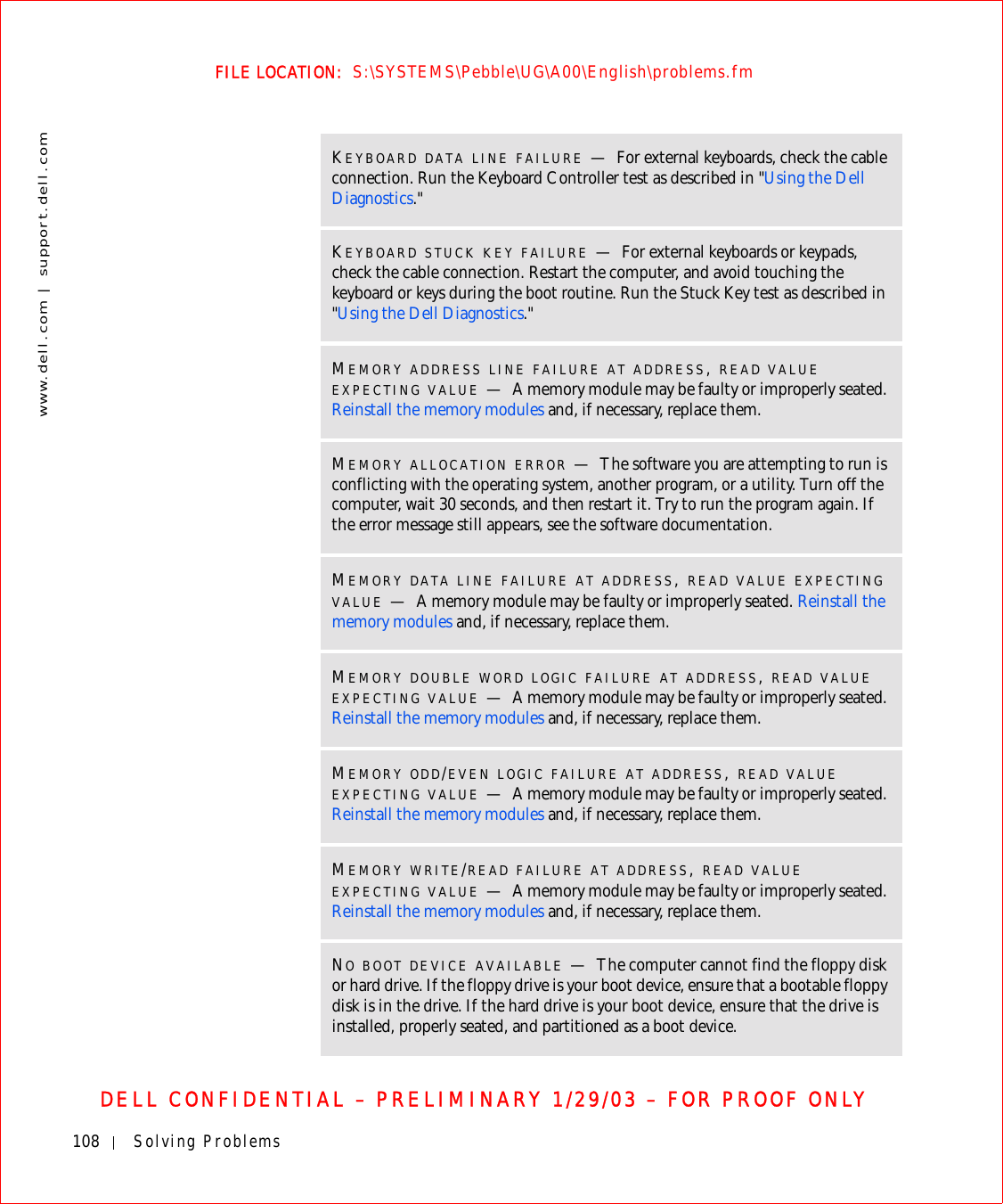 108 Solving Problemswww.dell.com | support.dell.comFILE LOCATION:  S:\SYSTEMS\Pebble\UG\A00\English\problems.fmDELL CONFIDENTIAL – PRELIMINARY 1/29/03 – FOR PROOF ONLYKEYBOARD DATA LINE FAILURE —For external keyboards, check the cable connection. Run the Keyboard Controller test as described in &quot;Using the Dell Diagnostics.&quot;KEYBOARD STUCK KEY FAILURE —For external keyboards or keypads, check the cable connection. Restart the computer, and avoid touching the keyboard or keys during the boot routine. Run the Stuck Key test as described in &quot;Using the Dell Diagnostics.&quot;MEMORY ADDRESS LINE FAILURE AT ADDRESS, READ VALUE EXPECTING VALUE —A memory module may be faulty or improperly seated. Reinstall the memory modules and, if necessary, replace them.MEMORY ALLOCATION ERROR —The software you are attempting to run is conflicting with the operating system, another program, or a utility. Turn off the computer, wait 30 seconds, and then restart it. Try to run the program again. If the error message still appears, see the software documentation.MEMORY DATA LINE FAILURE AT ADDRESS, READ VALUE EXPECTING VALUE —A memory module may be faulty or improperly seated. Reinstall the memory modules and, if necessary, replace them.MEMORY DOUBLE WORD LOGIC FAILURE AT ADDRESS, READ VALUE EXPECTING VALUE —A memory module may be faulty or improperly seated. Reinstall the memory modules and, if necessary, replace them.MEMORY ODD/EVEN LOGIC FAILURE AT ADDRESS, READ VALUE EXPECTING VALUE —A memory module may be faulty or improperly seated. Reinstall the memory modules and, if necessary, replace them.MEMORY WRITE/READ FAILURE AT ADDRESS, READ VALUE EXPECTING VALUE —A memory module may be faulty or improperly seated. Reinstall the memory modules and, if necessary, replace them.NO BOOT DEVICE AVAILABLE —The computer cannot find the floppy disk or hard drive. If the floppy drive is your boot device, ensure that a bootable floppy disk is in the drive. If the hard drive is your boot device, ensure that the drive is installed, properly seated, and partitioned as a boot device.