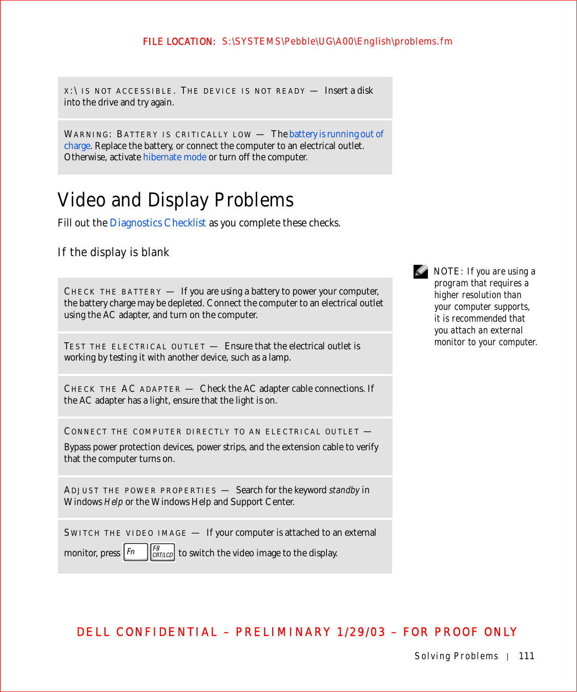 Solving Problems 111FILE LOCATION:  S:\SYSTEMS\Pebble\UG\A00\English\problems.fmDELL CONFIDENTIAL – PRELIMINARY 1/29/03 – FOR PROOF ONLYVideo and Display ProblemsFill out the Diagnostics Checklist as you complete these checks.If the display is blank NOTE: If you are using a program that requires a higher resolution than your computer supports, it is recommended that you attach an external monitor to your computer.X:\ IS NOT ACCESSIBLE. THE DEVICE IS NOT READY —Insert a disk into the drive and try again.WARNING: BATTERY IS CRITICALLY LOW —The battery is running out of charge. Replace the battery, or connect the computer to an electrical outlet. Otherwise, activate hibernate mode or turn off the computer.CHECK THE BATTERY —If you are using a battery to power your computer, the battery charge may be depleted. Connect the computer to an electrical outlet using the AC adapter, and turn on the computer.TEST THE ELECTRICAL OUTLET —Ensure that the electrical outlet is working by testing it with another device, such as a lamp.CHECK THE AC ADAPTER —Check the AC adapter cable connections. If the AC adapter has a light, ensure that the light is on.CONNECT THE COMPUTER DIRECTLY TO AN ELECTRICAL OUTLET —Bypass power protection devices, power strips, and the extension cable to verify that the computer turns on. ADJUST THE POWER PROPERTIES —Search for the keyword standby in Windows Help or the Windows Help and Support Center. SWITCH THE VIDEO IMAGE —If your computer is attached to an external monitor, press   to switch the video image to the display.