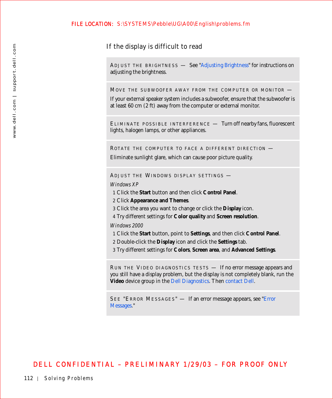 112 Solving Problemswww.dell.com | support.dell.comFILE LOCATION:  S:\SYSTEMS\Pebble\UG\A00\English\problems.fmDELL CONFIDENTIAL – PRELIMINARY 1/29/03 – FOR PROOF ONLYIf the display is difficult to readADJUST THE BRIGHTNESS —See &quot;Adjusting Brightness&quot; for instructions on adjusting the brightness. MOVE THE SUBWOOFER AWAY FROM THE COMPUTER OR MONITOR —If your external speaker system includes a subwoofer, ensure that the subwoofer is at least 60 cm (2 ft) away from the computer or external monitor.ELIMINATE POSSIBLE INTERFERENCE —Turn off nearby fans, fluorescent lights, halogen lamps, or other appliances.ROTATE THE COMPUTER TO FACE A DIFFERENT DIRECTION —Eliminate sunlight glare, which can cause poor picture quality.ADJUST THE WINDOWS DISPLAY SETTINGS —Windows XP1Click the Start button and then click Control Panel.2Click Appearance and Themes.3Click the area you want to change or click the Display icon.4Try different settings for Color quality and Screen resolution.Windows 20001Click the Start button, point to Settings, and then click Control Panel.2Double-click the Display icon and click the Settings tab.3Try different settings for Colors, Screen area, and Advanced Settings.RUN THE VIDEO DIAGNOSTICS TESTS —If no error message appears and you still have a display problem, but the display is not completely blank, run the Video device group in the Dell Diagnostics. Then contact Dell.SEE &quot;ERROR MESSAGES&quot;—If an error message appears, see &quot;Error Messages.&quot;