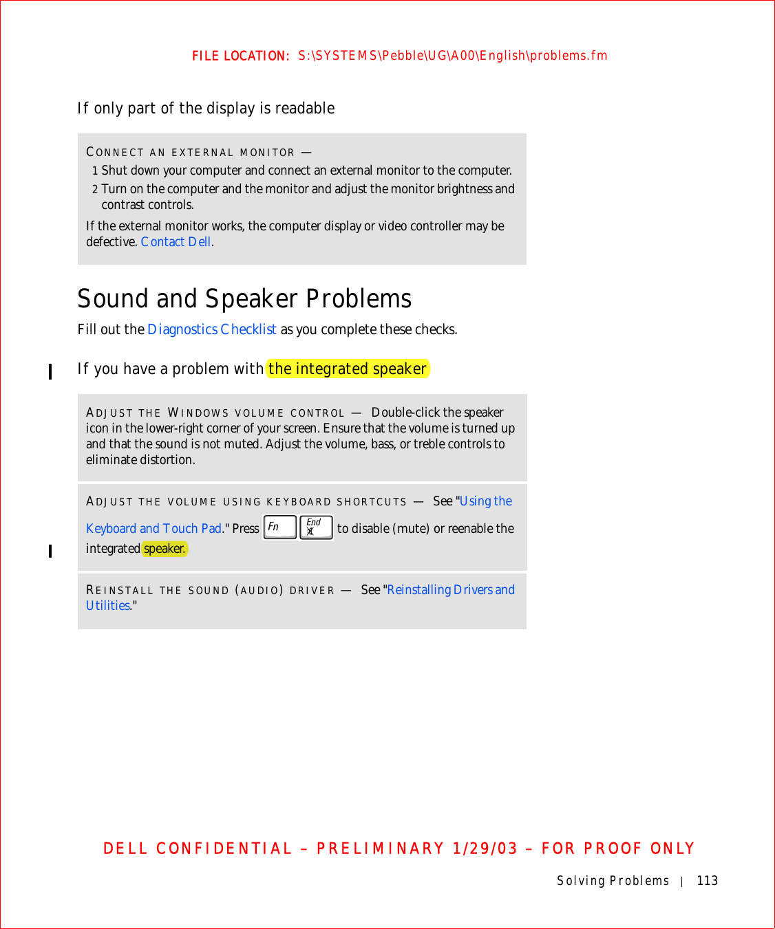 Solving Problems 113FILE LOCATION:  S:\SYSTEMS\Pebble\UG\A00\English\problems.fmDELL CONFIDENTIAL – PRELIMINARY 1/29/03 – FOR PROOF ONLYIf only part of the display is readableSound and Speaker ProblemsFill out the Diagnostics Checklist as you complete these checks.If you have a problem with the integrated speakerCONNECT AN EXTERNAL MONITOR —1Shut down your computer and connect an external monitor to the computer.2Turn on the computer and the monitor and adjust the monitor brightness and contrast controls.If the external monitor works, the computer display or video controller may be defective. Contact Dell.ADJUST THE WINDOWS VOLUME CONTROL —Double-click the speaker icon in the lower-right corner of your screen. Ensure that the volume is turned up and that the sound is not muted. Adjust the volume, bass, or treble controls to eliminate distortion.ADJUST THE VOLUME USING KEYBOARD SHORTCUTS —See &quot;Using the Keyboard and Touch Pad.&quot; Press   to disable (mute) or reenable the integrated speaker.REINSTALL THE SOUND (AUDIO) DRIVER —See &quot;Reinstalling Drivers and Utilities.&quot;