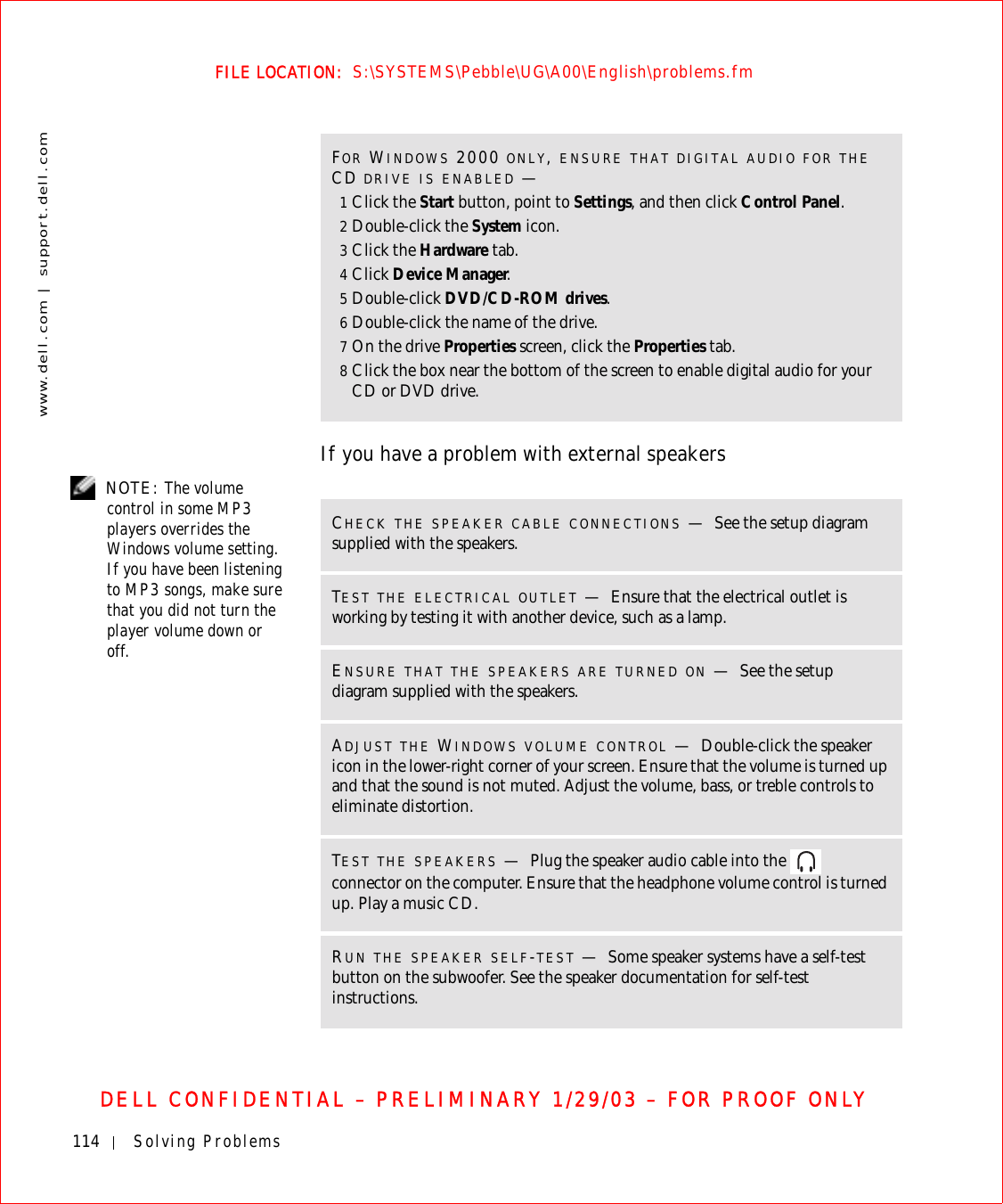 114 Solving Problemswww.dell.com | support.dell.comFILE LOCATION:  S:\SYSTEMS\Pebble\UG\A00\English\problems.fmDELL CONFIDENTIAL – PRELIMINARY 1/29/03 – FOR PROOF ONLYIf you have a problem with external speakers NOTE: The volume control in some MP3 players overrides the Windows volume setting. If you have been listening to MP3 songs, make sure that you did not turn the player volume down or off.FOR WINDOWS 2000 ONLY, ENSURE THAT DIGITAL AUDIO FOR THE CD DRIVE IS ENABLED —1Click the Start button, point to Settings, and then click Control Panel.2Double-click the System icon.3Click the Hardware tab.4Click Device Manager.5Double-click DVD/CD-ROM drives.6Double-click the name of the drive.7On the drive Properties screen, click the Properties tab.8Click the box near the bottom of the screen to enable digital audio for your CD or DVD drive.CHECK THE SPEAKER CABLE CONNECTIONS —See the setup diagram supplied with the speakers.TEST THE ELECTRICAL OUTLET —Ensure that the electrical outlet is working by testing it with another device, such as a lamp.ENSURE THAT THE SPEAKERS ARE TURNED ON —See the setup diagram supplied with the speakers.ADJUST THE WINDOWS VOLUME CONTROL —Double-click the speaker icon in the lower-right corner of your screen. Ensure that the volume is turned up and that the sound is not muted. Adjust the volume, bass, or treble controls to eliminate distortion.TEST THE SPEAKERS —Plug the speaker audio cable into the   connector on the computer. Ensure that the headphone volume control is turned up. Play a music CD.RUN THE SPEAKER SELF-TEST —Some speaker systems have a self-test button on the subwoofer. See the speaker documentation for self-test instructions. 