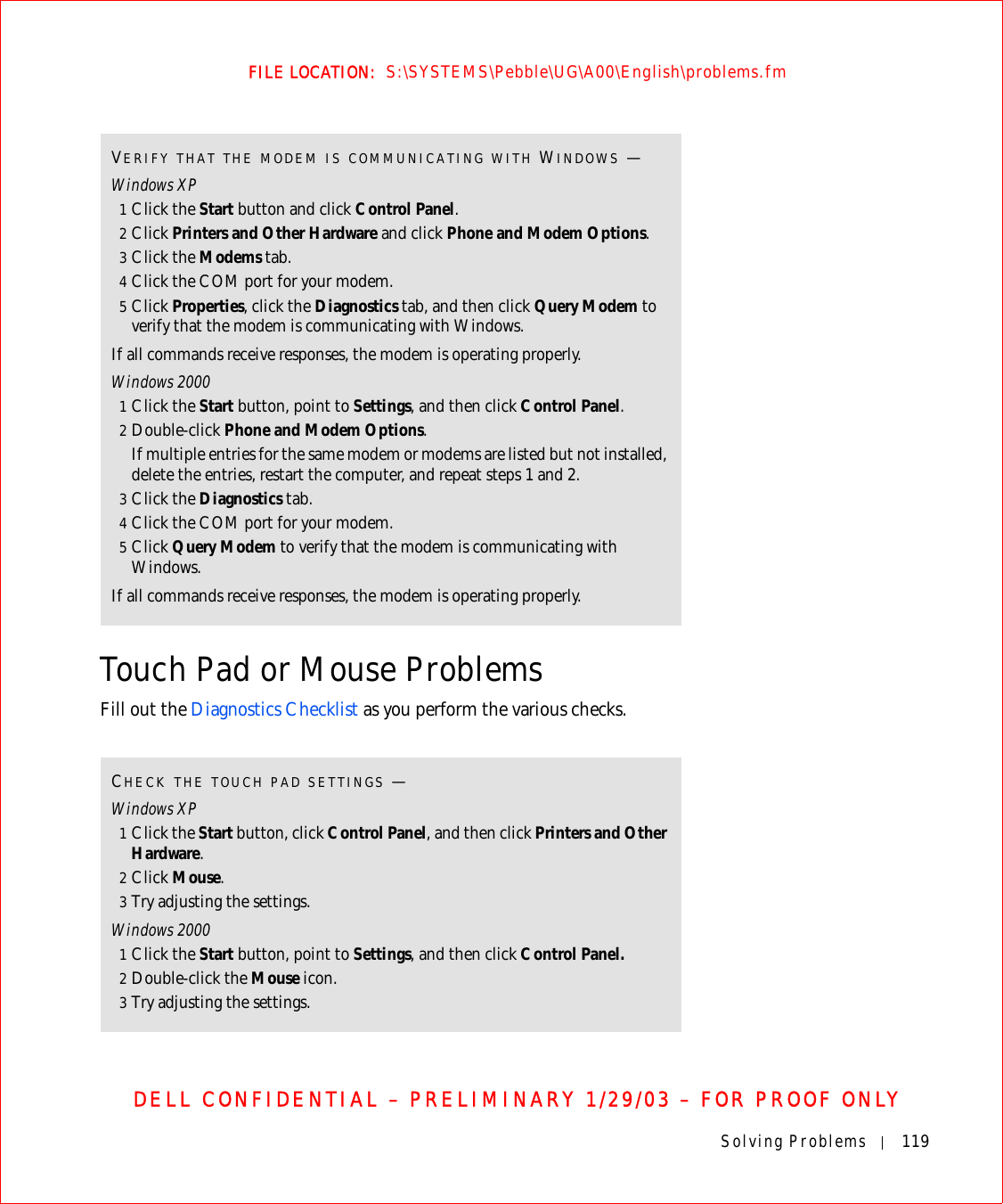 Solving Problems 119FILE LOCATION:  S:\SYSTEMS\Pebble\UG\A00\English\problems.fmDELL CONFIDENTIAL – PRELIMINARY 1/29/03 – FOR PROOF ONLYTouch Pad or Mouse ProblemsFill out the Diagnostics Checklist as you perform the various checks.VERIFY THAT THE MODEM IS COMMUNICATING WITH WINDOWS —Windows XP1Click the Start button and click Control Panel.2Click Printers and Other Hardware and click Phone and Modem Options.3Click the Modems tab.4Click the COM port for your modem.5Click Properties, click the Diagnostics tab, and then click Query Modem to verify that the modem is communicating with Windows.If all commands receive responses, the modem is operating properly.Windows 20001Click the Start button, point to Settings, and then click Control Panel.2Double-click Phone and Modem Options.If multiple entries for the same modem or modems are listed but not installed, delete the entries, restart the computer, and repeat steps 1 and 2.3Click the Diagnostics tab.4Click the COM port for your modem.5Click Query Modem to verify that the modem is communicating with Windows.If all commands receive responses, the modem is operating properly.CHECK THE TOUCH PAD SETTINGS —Windows XP1Click the Start button, click Control Panel, and then click Printers and Other Hardware.2Click Mouse.3Try adjusting the settings.Windows 20001Click the Start button, point to Settings, and then click Control Panel.2Double-click the Mouse icon. 3Try adjusting the settings.