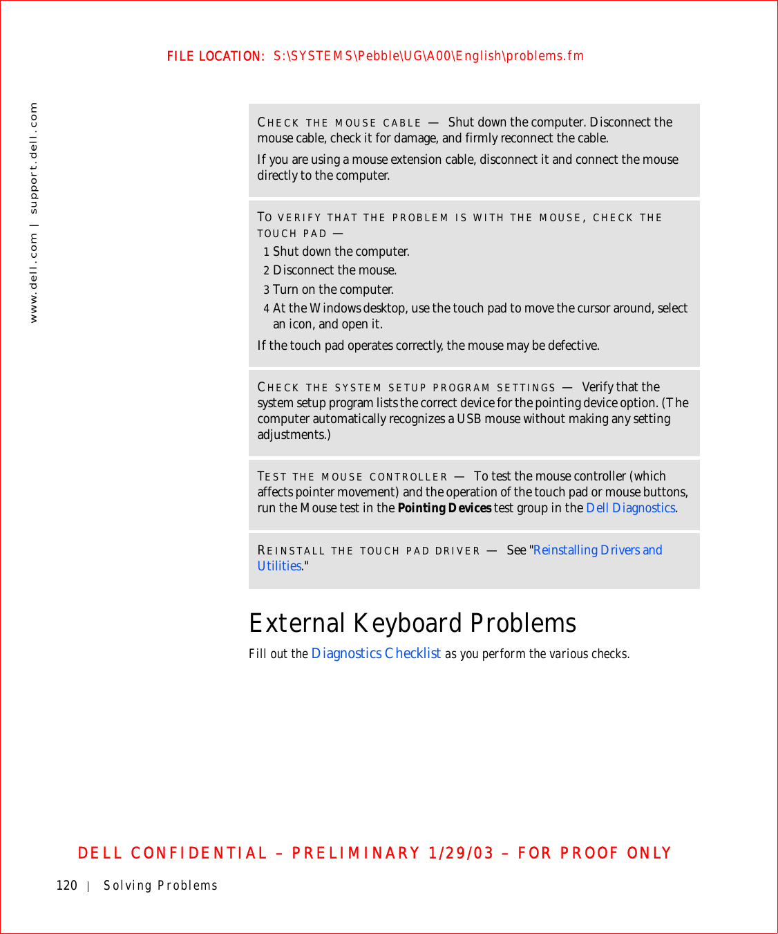 120 Solving Problemswww.dell.com | support.dell.comFILE LOCATION:  S:\SYSTEMS\Pebble\UG\A00\English\problems.fmDELL CONFIDENTIAL – PRELIMINARY 1/29/03 – FOR PROOF ONLYExternal Keyboard ProblemsFill out the Diagnostics Checklist as you perform the various checks.CHECK THE MOUSE CABLE —Shut down the computer. Disconnect the mouse cable, check it for damage, and firmly reconnect the cable.If you are using a mouse extension cable, disconnect it and connect the mouse directly to the computer.TO VERIFY THAT THE PROBLEM IS WITH THE MOUSE, CHECK THE TOUCH PAD —1Shut down the computer.2Disconnect the mouse.3Turn on the computer. 4At the Windows desktop, use the touch pad to move the cursor around, select an icon, and open it.If the touch pad operates correctly, the mouse may be defective.CHECK THE SYSTEM SETUP PROGRAM SETTINGS —Verify that the system setup program lists the correct device for the pointing device option. (The computer automatically recognizes a USB mouse without making any setting adjustments.)TEST THE MOUSE CONTROLLER —To test the mouse controller (which affects pointer movement) and the operation of the touch pad or mouse buttons, run the Mouse test in the Pointing Devices test group in the Dell Diagnostics. REINSTALL THE TOUCH PAD DRIVER —See &quot;Reinstalling Drivers and Utilities.&quot;