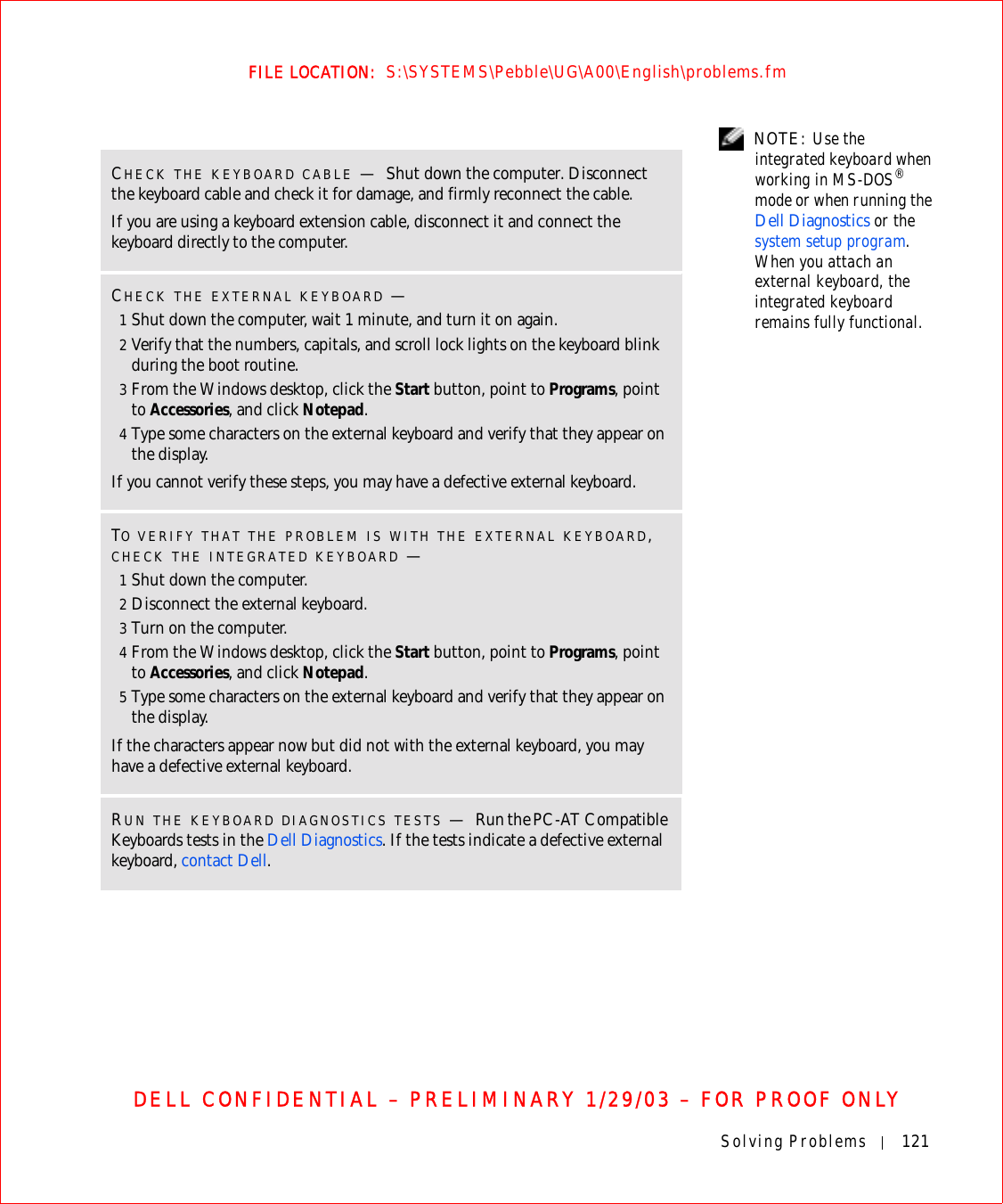 Solving Problems 121FILE LOCATION:  S:\SYSTEMS\Pebble\UG\A00\English\problems.fmDELL CONFIDENTIAL – PRELIMINARY 1/29/03 – FOR PROOF ONLY NOTE: Use the integrated keyboard when working in MS-DOS® mode or when running the Dell Diagnostics or the system setup program. When you attach an external keyboard, the integrated keyboard remains fully functional. CHECK THE KEYBOARD CABLE —Shut down the computer. Disconnect the keyboard cable and check it for damage, and firmly reconnect the cable.If you are using a keyboard extension cable, disconnect it and connect the keyboard directly to the computer.CHECK THE EXTERNAL KEYBOARD —1Shut down the computer, wait 1 minute, and turn it on again.2Verify that the numbers, capitals, and scroll lock lights on the keyboard blink during the boot routine.3From the Windows desktop, click the Start button, point to Programs, point to Accessories, and click Notepad. 4Type some characters on the external keyboard and verify that they appear on the display.If you cannot verify these steps, you may have a defective external keyboard. TO VERIFY THAT THE PROBLEM IS WITH THE EXTERNAL KEYBOARD, CHECK THE INTEGRATED KEYBOARD —1Shut down the computer.2Disconnect the external keyboard.3Turn on the computer. 4From the Windows desktop, click the Start button, point to Programs, point to Accessories, and click Notepad. 5Type some characters on the external keyboard and verify that they appear on the display.If the characters appear now but did not with the external keyboard, you may have a defective external keyboard. RUN THE KEYBOARD DIAGNOSTICS TESTS —Run the PC-AT Compatible Keyboards tests in the Dell Diagnostics. If the tests indicate a defective external keyboard, contact Dell.