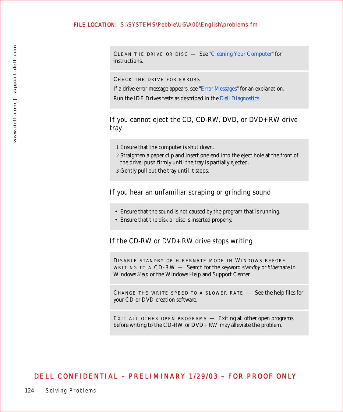 124 Solving Problemswww.dell.com | support.dell.comFILE LOCATION:  S:\SYSTEMS\Pebble\UG\A00\English\problems.fmDELL CONFIDENTIAL – PRELIMINARY 1/29/03 – FOR PROOF ONLYIf you cannot eject the CD, CD-RW, DVD, or DVD+RW drive trayIf you hear an unfamiliar scraping or grinding soundIf the CD-RW or DVD+RW drive stops writingCLEAN THE DRIVE OR DISC —See &quot;Cleaning Your Computer&quot; for instructions. CHECK THE DRIVE FOR ERRORSIf a drive error message appears, see &quot;Error Messages&quot; for an explanation.Run the IDE Drives tests as described in the Dell Diagnostics.1Ensure that the computer is shut down.2Straighten a paper clip and insert one end into the eject hole at the front of the drive; push firmly until the tray is partially ejected.3Gently pull out the tray until it stops.• Ensure that the sound is not caused by the program that is running. • Ensure that the disk or disc is inserted properly.DISABLE STANDBY OR HIBERNATE MODE IN WINDOWS BEFORE WRITING TO A CD-RW — Search for the keyword standby or hibernate in Windows Help or the Windows Help and Support Center.CHANGE THE WRITE SPEED TO A SLOWER RATE —See the help files for your CD or DVD creation software.EXIT ALL OTHER OPEN PROGRAMS —Exiting all other open programs before writing to the CD-RW or DVD+RW may alleviate the problem.