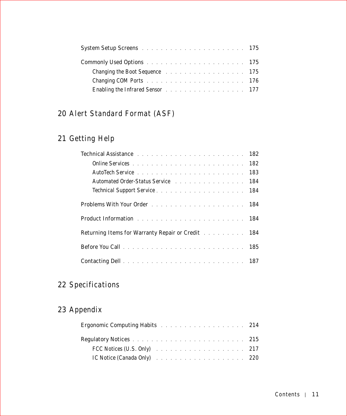 Contents 11System Setup Screens  . . . . . . . . . . . . . . . . . . . . . .  175Commonly Used Options . . . . . . . . . . . . . . . . . . . . .  175Changing the Boot Sequence  . . . . . . . . . . . . . . . . .  175Changing COM Ports  . . . . . . . . . . . . . . . . . . . . .  176Enabling the Infrared Sensor  . . . . . . . . . . . . . . . . .  17720 Alert Standard Format (ASF)21 Getting HelpTechnical Assistance  . . . . . . . . . . . . . . . . . . . . . . .  182Online Services . . . . . . . . . . . . . . . . . . . . . . . .  182AutoTech Service . . . . . . . . . . . . . . . . . . . . . . .  183Automated Order-Status Service  . . . . . . . . . . . . . . .  184Technical Support Service . . . . . . . . . . . . . . . . . . .  184Problems With Your Order  . . . . . . . . . . . . . . . . . . . .  184Product Information  . . . . . . . . . . . . . . . . . . . . . . .  184Returning Items for Warranty Repair or Credit  . . . . . . . . .  184Before You Call . . . . . . . . . . . . . . . . . . . . . . . . . .  185Contacting Dell . . . . . . . . . . . . . . . . . . . . . . . . . .  18722 Specifications23 AppendixErgonomic Computing Habits  . . . . . . . . . . . . . . . . . .  214Regulatory Notices . . . . . . . . . . . . . . . . . . . . . . . .  215FCC Notices (U.S. Only)  . . . . . . . . . . . . . . . . . . .  217IC Notice (Canada Only)  . . . . . . . . . . . . . . . . . . .  220