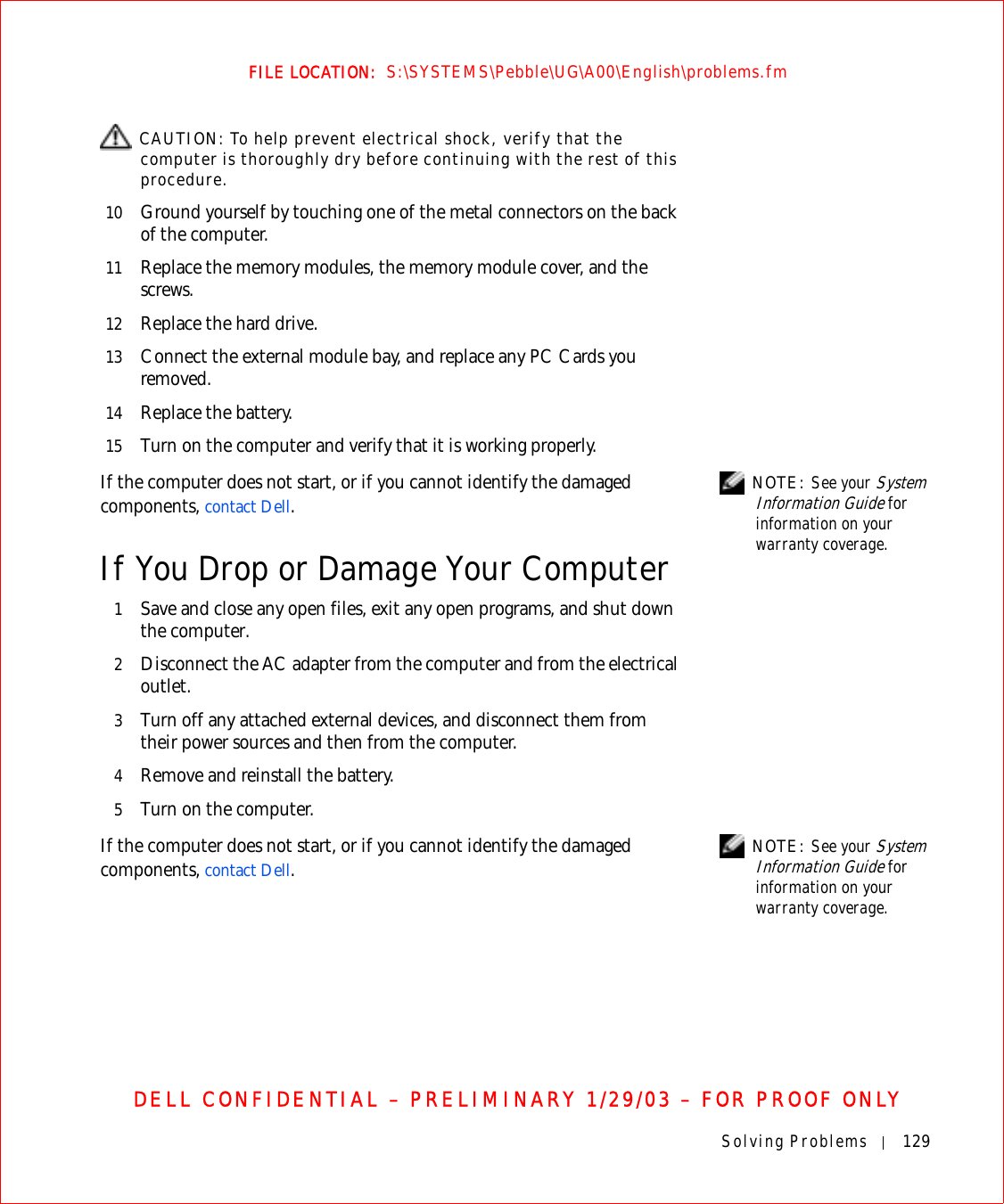 Solving Problems 129FILE LOCATION:  S:\SYSTEMS\Pebble\UG\A00\English\problems.fmDELL CONFIDENTIAL – PRELIMINARY 1/29/03 – FOR PROOF ONLY CAUTION: To help prevent electrical shock, verify that the computer is thoroughly dry before continuing with the rest of this procedure.10 Ground yourself by touching one of the metal connectors on the back of the computer.11 Replace the memory modules, the memory module cover, and the screws.12 Replace the hard drive.13 Connect the external module bay, and replace any PC Cards you removed.14 Replace the battery.15 Turn on the computer and verify that it is working properly. NOTE: See your System Information Guide for information on your warranty coverage.If the computer does not start, or if you cannot identify the damaged components, contact Dell.If You Drop or Damage Your Computer1Save and close any open files, exit any open programs, and shut down the computer.2Disconnect the AC adapter from the computer and from the electrical outlet.3Turn off any attached external devices, and disconnect them from their power sources and then from the computer.4Remove and reinstall the battery.5Turn on the computer. NOTE: See your System Information Guide for information on your warranty coverage.If the computer does not start, or if you cannot identify the damaged components, contact Dell.