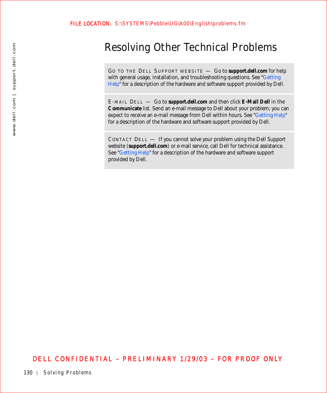 130 Solving Problemswww.dell.com | support.dell.comFILE LOCATION:  S:\SYSTEMS\Pebble\UG\A00\English\problems.fmDELL CONFIDENTIAL – PRELIMINARY 1/29/03 – FOR PROOF ONLYResolving Other Technical ProblemsGO TO THE DELL SUPPORT WEBSITE —Go to support.dell.com for help with general usage, installation, and troubleshooting questions. See &quot;Getting Help&quot; for a description of the hardware and software support provided by Dell.E-MAIL DELL —Go to support.dell.com and then click E-Mail Dell in the Communicate list. Send an e-mail message to Dell about your problem; you can expect to receive an e-mail message from Dell within hours. See &quot;Getting Help&quot; for a description of the hardware and software support provided by Dell.CONTACT DELL —If you cannot solve your problem using the Dell Support website (support.dell.com) or e-mail service, call Dell for technical assistance. See &quot;Getting Help&quot; for a description of the hardware and software support provided by Dell.