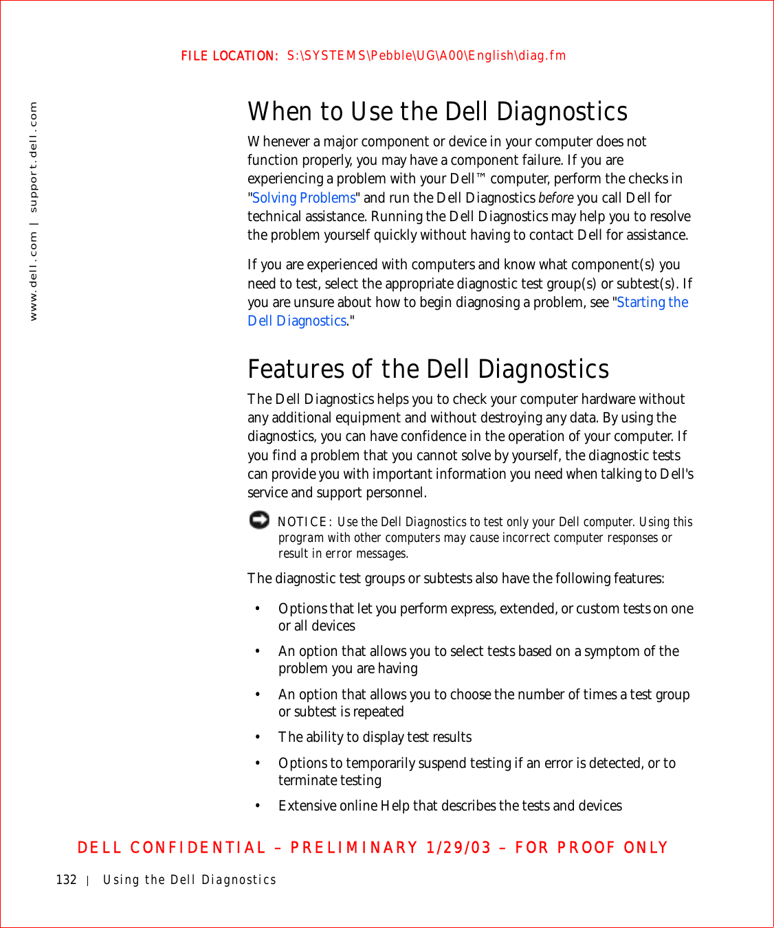 132 Using the Dell Diagnosticswww.dell.com | support.dell.comFILE LOCATION:  S:\SYSTEMS\Pebble\UG\A00\English\diag.fmDELL CONFIDENTIAL – PRELIMINARY 1/29/03 – FOR PROOF ONLYWhen to Use the Dell DiagnosticsWhenever a major component or device in your computer does not function properly, you may have a component failure. If you are experiencing a problem with your Dell™ computer, perform the checks in &quot;Solving Problems&quot; and run the Dell Diagnostics before you call Dell for technical assistance. Running the Dell Diagnostics may help you to resolve the problem yourself quickly without having to contact Dell for assistance.If you are experienced with computers and know what component(s) you need to test, select the appropriate diagnostic test group(s) or subtest(s). If you are unsure about how to begin diagnosing a problem, see &quot;Starting the Dell Diagnostics.&quot;Features of the Dell DiagnosticsThe Dell Diagnostics helps you to check your computer hardware without any additional equipment and without destroying any data. By using the diagnostics, you can have confidence in the operation of your computer. If you find a problem that you cannot solve by yourself, the diagnostic tests can provide you with important information you need when talking to Dell&apos;s service and support personnel. NOTICE: Use the Dell Diagnostics to test only your Dell computer. Using this program with other computers may cause incorrect computer responses or result in error messages.The diagnostic test groups or subtests also have the following features:• Options that let you perform express, extended, or custom tests on one or all devices• An option that allows you to select tests based on a symptom of the problem you are having• An option that allows you to choose the number of times a test group or subtest is repeated• The ability to display test results• Options to temporarily suspend testing if an error is detected, or to terminate testing• Extensive online Help that describes the tests and devices