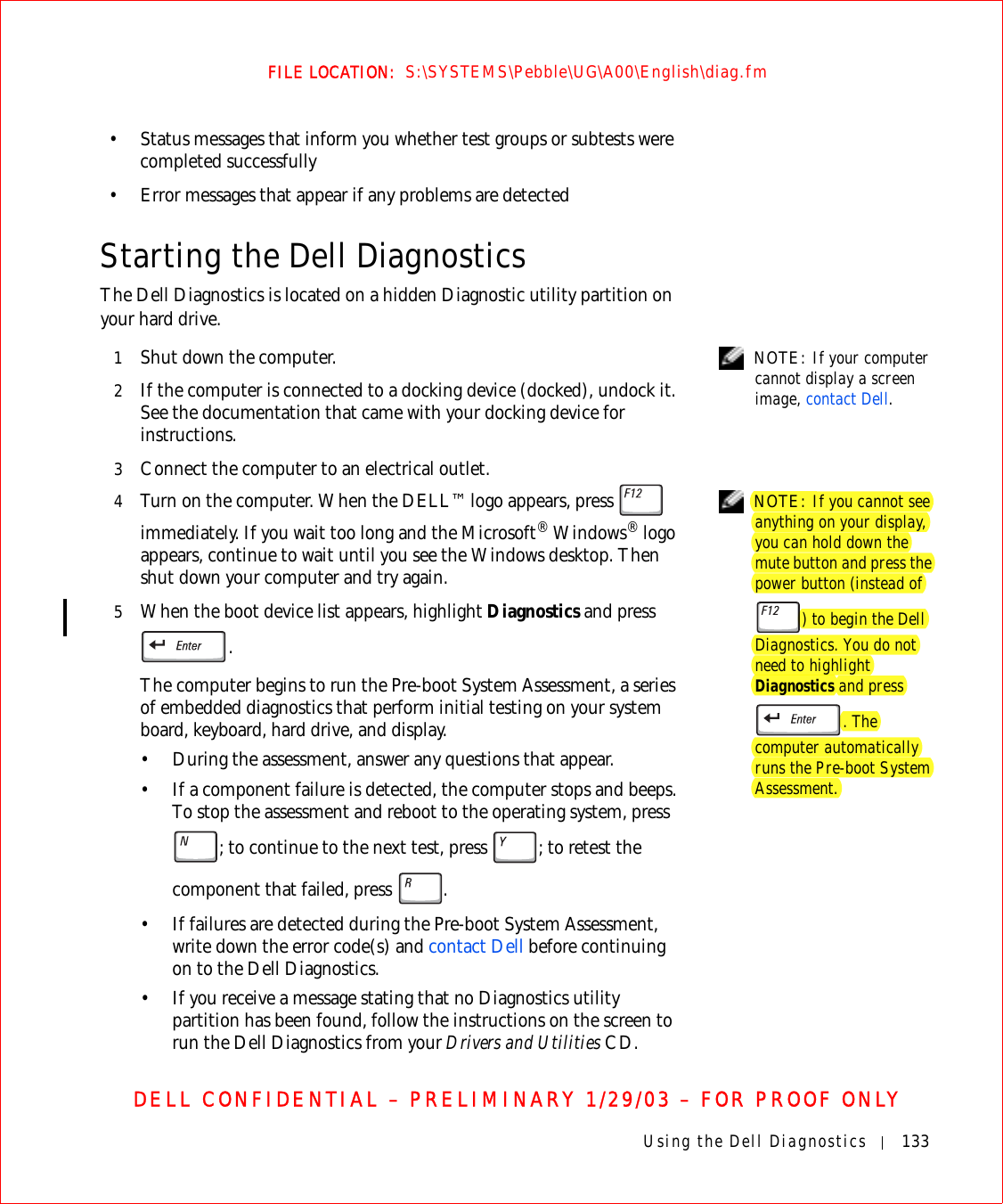 Using the Dell Diagnostics 133FILE LOCATION:  S:\SYSTEMS\Pebble\UG\A00\English\diag.fmDELL CONFIDENTIAL – PRELIMINARY 1/29/03 – FOR PROOF ONLY• Status messages that inform you whether test groups or subtests were completed successfully• Error messages that appear if any problems are detectedStarting the Dell DiagnosticsThe Dell Diagnostics is located on a hidden Diagnostic utility partition on your hard drive.  NOTE: If your computer cannot display a screen image, contact Dell.1Shut down the computer.2If the computer is connected to a docking device (docked), undock it. See the documentation that came with your docking device for instructions.3Connect the computer to an electrical outlet. NOTE: If you cannot see anything on your display, you can hold down the mute button and press the power button (instead of ) to begin the Dell Diagnostics. You do not need to highlight Diagnostics and press . The computer automatically runs the Pre-boot System Assessment.4Turn on the computer. When the DELL™ logo appears, press   immediately. If you wait too long and the Microsoft® Windows® logo appears, continue to wait until you see the Windows desktop. Then shut down your computer and try again.5When the boot device list appears, highlight Diagnostics and press .The computer begins to run the Pre-boot System Assessment, a series of embedded diagnostics that perform initial testing on your system board, keyboard, hard drive, and display.• During the assessment, answer any questions that appear.• If a component failure is detected, the computer stops and beeps. To stop the assessment and reboot to the operating system, press ; to continue to the next test, press  ; to retest the component that failed, press  . • If failures are detected during the Pre-boot System Assessment, write down the error code(s) and contact Dell before continuing on to the Dell Diagnostics.• If you receive a message stating that no Diagnostics utility partition has been found, follow the instructions on the screen to run the Dell Diagnostics from your Drivers and Utilities CD.