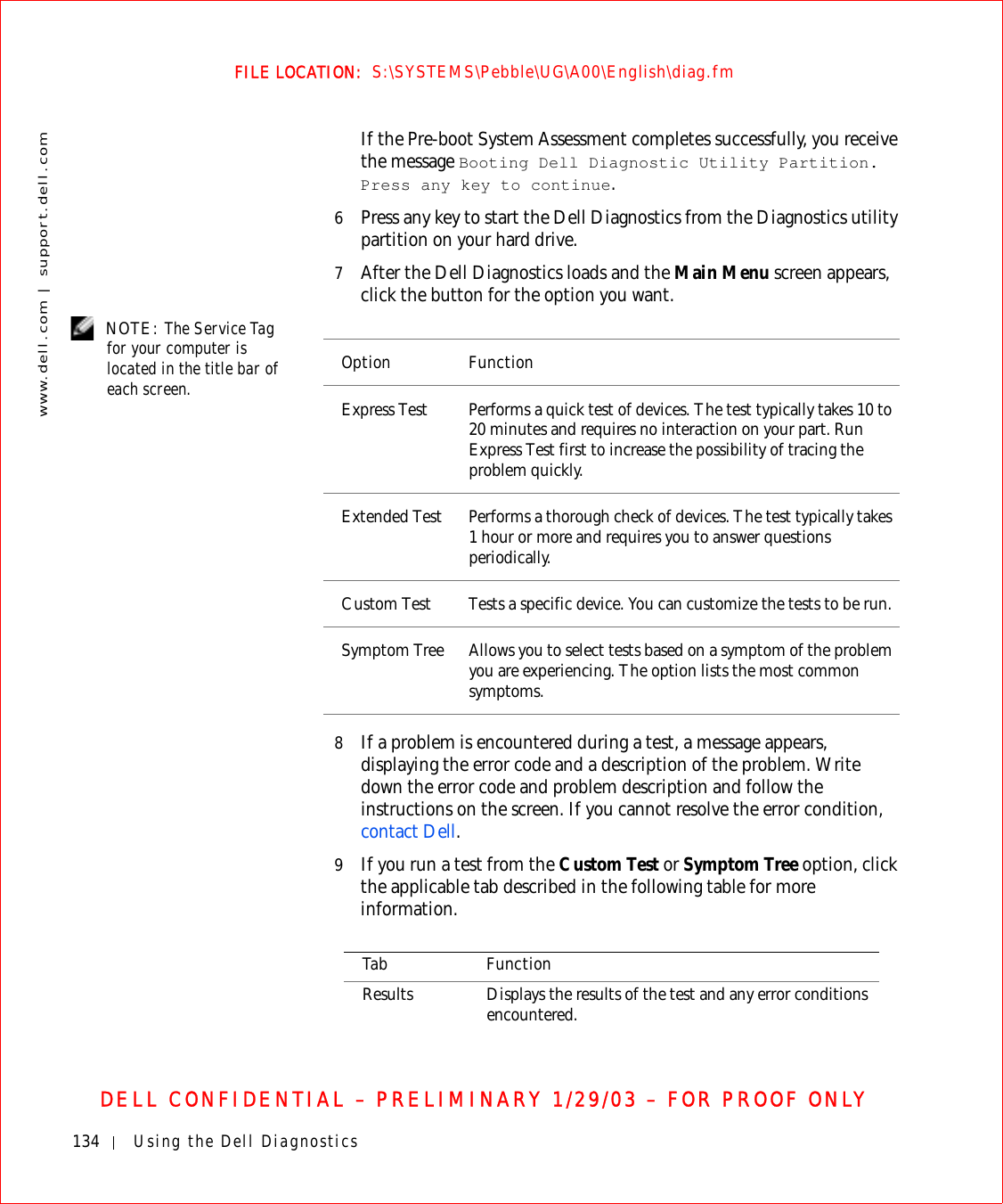 134 Using the Dell Diagnosticswww.dell.com | support.dell.comFILE LOCATION:  S:\SYSTEMS\Pebble\UG\A00\English\diag.fmDELL CONFIDENTIAL – PRELIMINARY 1/29/03 – FOR PROOF ONLYIf the Pre-boot System Assessment completes successfully, you receive the message Booting Dell Diagnostic Utility Partition. Press any key to continue.6Press any key to start the Dell Diagnostics from the Diagnostics utility partition on your hard drive.7After the Dell Diagnostics loads and the Main Menu screen appears, click the button for the option you want. NOTE: The Service Tag for your computer is located in the title bar of each screen.8If a problem is encountered during a test, a message appears, displaying the error code and a description of the problem. Write down the error code and problem description and follow the instructions on the screen. If you cannot resolve the error condition, contact Dell.9If you run a test from the Custom Test or Symptom Tree option, click the applicable tab described in the following table for more information.Option FunctionExpress Test Performs a quick test of devices. The test typically takes 10 to 20 minutes and requires no interaction on your part. Run Express Test first to increase the possibility of tracing the problem quickly.Extended Test Performs a thorough check of devices. The test typically takes 1 hour or more and requires you to answer questions periodically.Custom Test Tests a specific device. You can customize the tests to be run.Symptom Tree Allows you to select tests based on a symptom of the problem you are experiencing. The option lists the most common symptoms.Tab FunctionResults Displays the results of the test and any error conditions encountered.