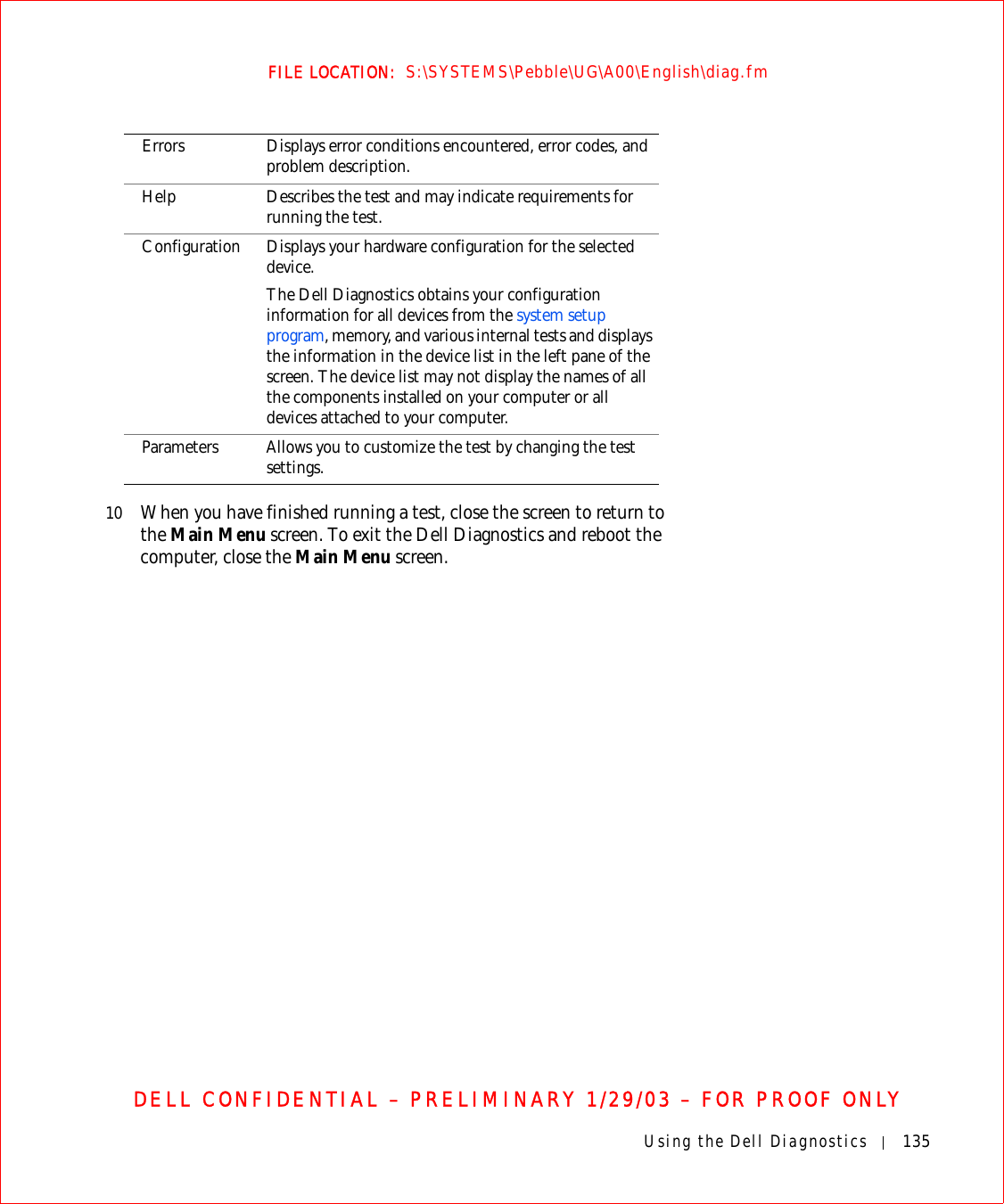 Using the Dell Diagnostics 135FILE LOCATION:  S:\SYSTEMS\Pebble\UG\A00\English\diag.fmDELL CONFIDENTIAL – PRELIMINARY 1/29/03 – FOR PROOF ONLY10 When you have finished running a test, close the screen to return to the Main Menu screen. To exit the Dell Diagnostics and reboot the computer, close the Main Menu screen.Errors Displays error conditions encountered, error codes, and problem description.Help Describes the test and may indicate requirements for running the test.Configuration Displays your hardware configuration for the selected device.The Dell Diagnostics obtains your configuration information for all devices from the system setup program, memory, and various internal tests and displays the information in the device list in the left pane of the screen. The device list may not display the names of all the components installed on your computer or all devices attached to your computer.Parameters Allows you to customize the test by changing the test settings.