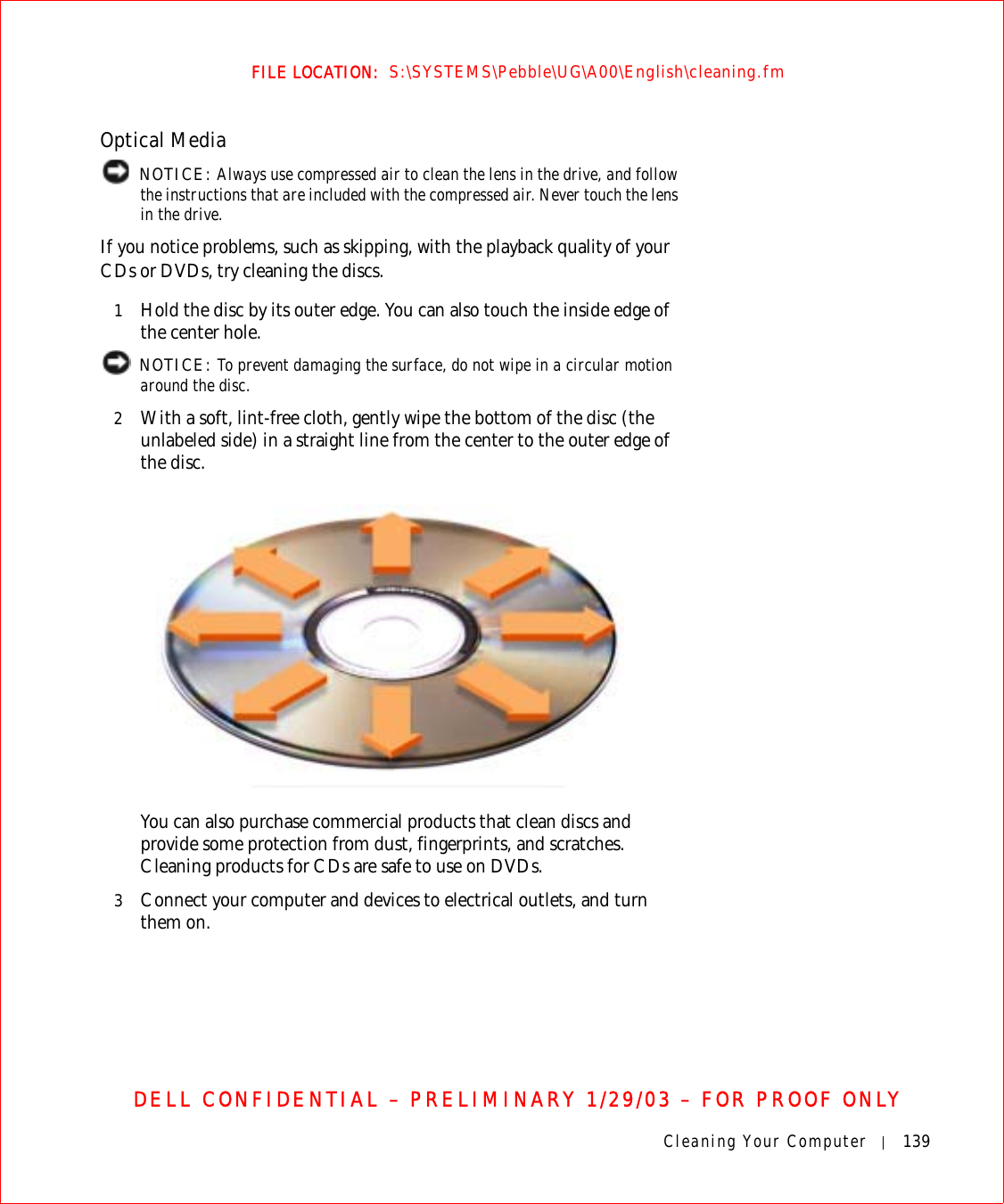 Cleaning Your Computer 139FILE LOCATION:  S:\SYSTEMS\Pebble\UG\A00\English\cleaning.fmDELL CONFIDENTIAL – PRELIMINARY 1/29/03 – FOR PROOF ONLYOptical Media NOTICE: Always use compressed air to clean the lens in the drive, and follow the instructions that are included with the compressed air. Never touch the lens in the drive.If you notice problems, such as skipping, with the playback quality of your CDs or DVDs, try cleaning the discs.1Hold the disc by its outer edge. You can also touch the inside edge of the center hole. NOTICE: To prevent damaging the surface, do not wipe in a circular motion around the disc.2With a soft, lint-free cloth, gently wipe the bottom of the disc (the unlabeled side) in a straight line from the center to the outer edge of the disc.You can also purchase commercial products that clean discs and provide some protection from dust, fingerprints, and scratches. Cleaning products for CDs are safe to use on DVDs.3Connect your computer and devices to electrical outlets, and turn them on.