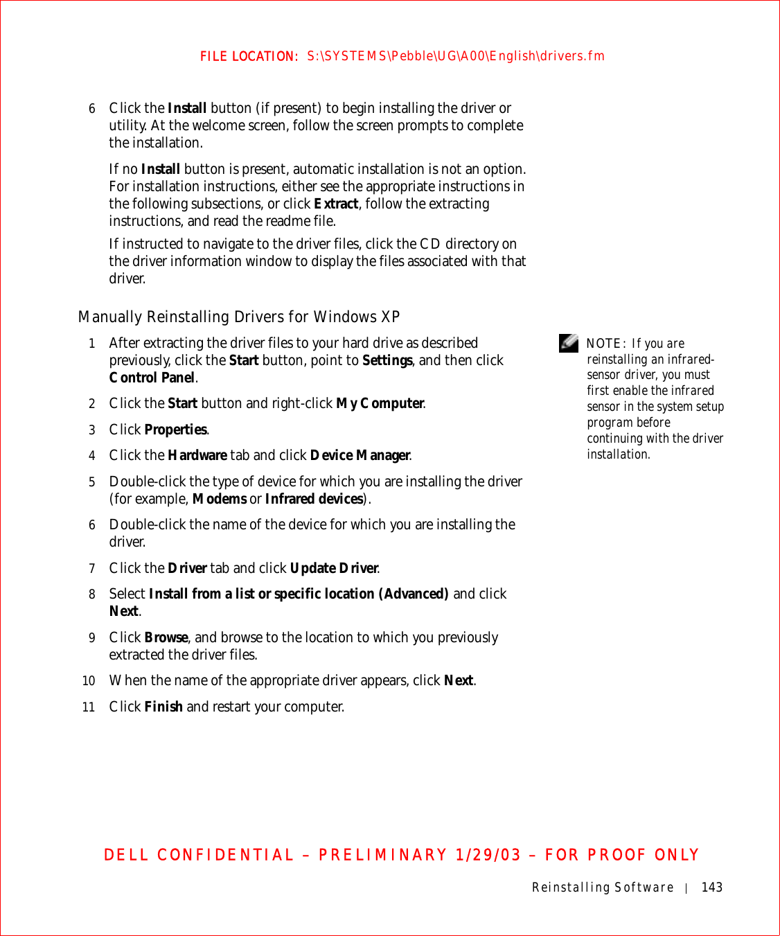Reinstalling Software 143FILE LOCATION:  S:\SYSTEMS\Pebble\UG\A00\English\drivers.fmDELL CONFIDENTIAL – PRELIMINARY 1/29/03 – FOR PROOF ONLY6Click the Install button (if present) to begin installing the driver or utility. At the welcome screen, follow the screen prompts to complete the installation.If no Install button is present, automatic installation is not an option. For installation instructions, either see the appropriate instructions in the following subsections, or click Extract, follow the extracting instructions, and read the readme file.If instructed to navigate to the driver files, click the CD directory on the driver information window to display the files associated with that driver.Manually Reinstalling Drivers for Windows XP  NOTE: If you are reinstalling an infrared-sensor driver, you must first enable the infrared sensor in the system setup program before continuing with the driver installation.1After extracting the driver files to your hard drive as described previously, click the Start button, point to Settings, and then click Control Panel.2Click the Start button and right-click My Computer.3Click Properties.4Click the Hardware tab and click Device Manager.5Double-click the type of device for which you are installing the driver (for example, Modems or Infrared devices).6Double-click the name of the device for which you are installing the driver.7Click the Driver tab and click Update Driver.8Select Install from a list or specific location (Advanced) and click Next.9Click Browse, and browse to the location to which you previously extracted the driver files.10 When the name of the appropriate driver appears, click Next. 11 Click Finish and restart your computer.