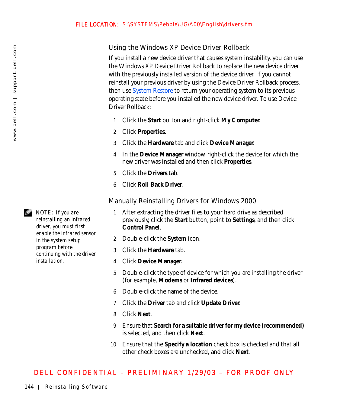 144 Reinstalling Softwarewww.dell.com | support.dell.comFILE LOCATION:  S:\SYSTEMS\Pebble\UG\A00\English\drivers.fmDELL CONFIDENTIAL – PRELIMINARY 1/29/03 – FOR PROOF ONLYUsing the Windows XP Device Driver RollbackIf you install a new device driver that causes system instability, you can use the Windows XP Device Driver Rollback to replace the new device driver with the previously installed version of the device driver. If you cannot reinstall your previous driver by using the Device Driver Rollback process, then use System Restore to return your operating system to its previous operating state before you installed the new device driver. To use Device Driver Rollback:1Click the Start button and right-click My Computer.2Click Properties.3Click the Hardware tab and click Device Manager.4In the Device Manager window, right-click the device for which the new driver was installed and then click Properties.5Click the Drivers tab. 6Click Roll Back Driver.Manually Reinstalling Drivers for Windows 2000 NOTE: If you are reinstalling an infrared driver, you must first enable the infrared sensor in the system setup program before continuing with the driver installation.1After extracting the driver files to your hard drive as described previously, click the Start button, point to Settings, and then click Control Panel.2Double-click the System icon.3Click the Hardware tab.4Click Device Manager.5Double-click the type of device for which you are installing the driver (for example, Modems or Infrared devices).6Double-click the name of the device.7Click the Driver tab and click Update Driver.8Click Next.9Ensure that Search for a suitable driver for my device (recommended) is selected, and then click Next.10 Ensure that the Specify a location check box is checked and that all other check boxes are unchecked, and click Next.