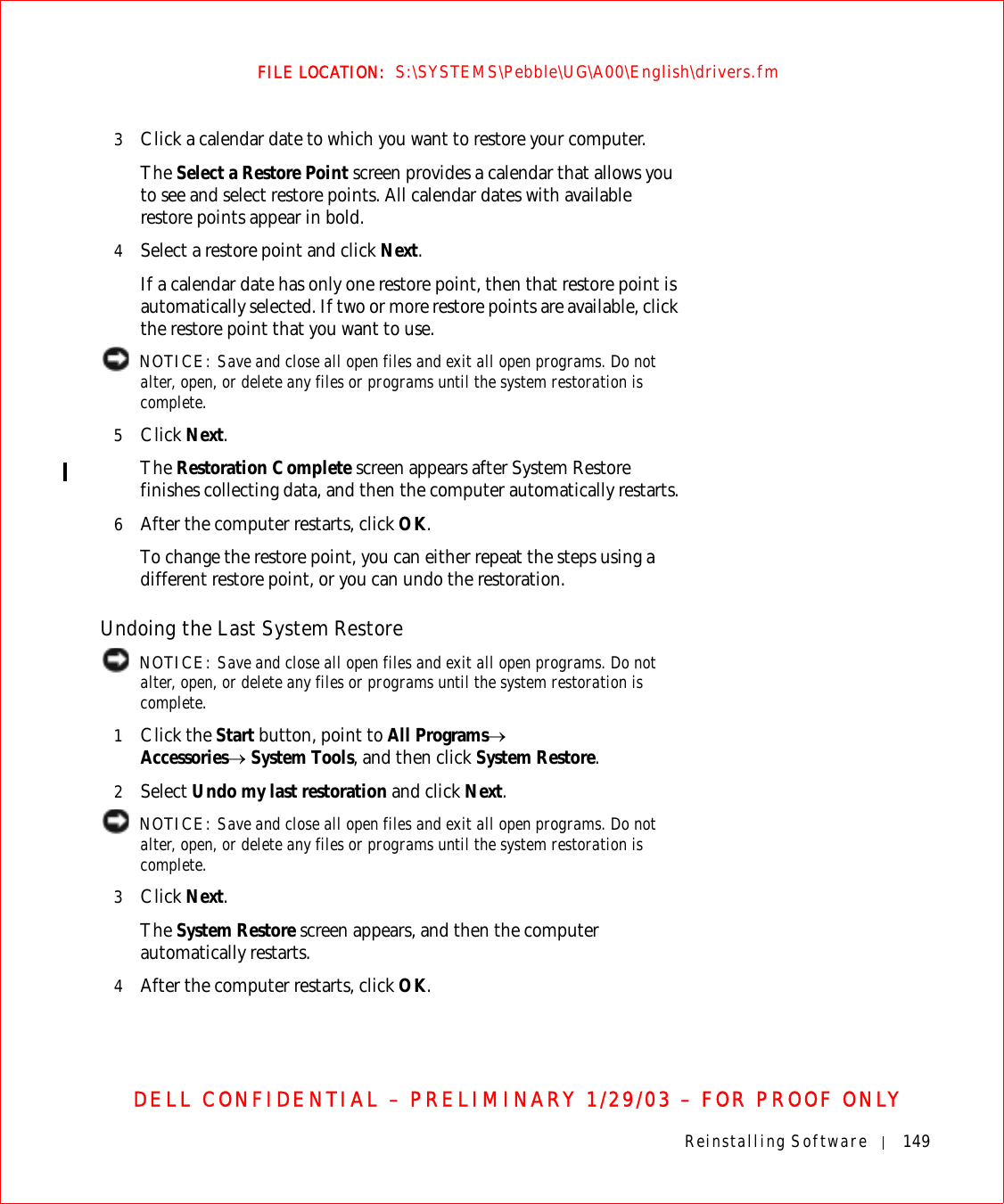 Reinstalling Software 149FILE LOCATION:  S:\SYSTEMS\Pebble\UG\A00\English\drivers.fmDELL CONFIDENTIAL – PRELIMINARY 1/29/03 – FOR PROOF ONLY3Click a calendar date to which you want to restore your computer.The Select a Restore Point screen provides a calendar that allows you to see and select restore points. All calendar dates with available restore points appear in bold.4Select a restore point and click Next.If a calendar date has only one restore point, then that restore point is automatically selected. If two or more restore points are available, click the restore point that you want to use. NOTICE: Save and close all open files and exit all open programs. Do not alter, open, or delete any files or programs until the system restoration is complete.5Click Next.The Restoration Complete screen appears after System Restore finishes collecting data, and then the computer automatically restarts.6After the computer restarts, click OK.To change the restore point, you can either repeat the steps using a different restore point, or you can undo the restoration.Undoing the Last System Restore NOTICE: Save and close all open files and exit all open programs. Do not alter, open, or delete any files or programs until the system restoration is complete.1Click the Start button, point to All Programs→Accessories→ System Tools, and then click System Restore.2Select Undo my last restoration and click Next. NOTICE: Save and close all open files and exit all open programs. Do not alter, open, or delete any files or programs until the system restoration is complete. 3Click Next.The System Restore screen appears, and then the computer automatically restarts.4After the computer restarts, click OK.