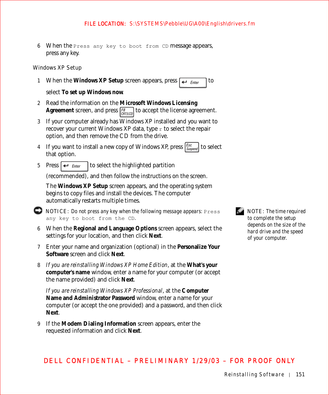 Reinstalling Software 151FILE LOCATION:  S:\SYSTEMS\Pebble\UG\A00\English\drivers.fmDELL CONFIDENTIAL – PRELIMINARY 1/29/03 – FOR PROOF ONLY6When the Press any key to boot from CD message appears, press any key.Windows XP Setup1When the Windows XP Setup screen appears, press   to select To set up Windows now.2Read the information on the Microsoft Windows Licensing Agreement screen, and press   to accept the license agreement.3If your computer already has Windows XP installed and you want to recover your current Windows XP data, type r to select the repair option, and then remove the CD from the drive. 4If you want to install a new copy of Windows XP, press   to select that option.5Press   to select the highlighted partition(recommended), and then follow the instructions on the screen.The Windows XP Setup screen appears, and the operating system begins to copy files and install the devices. The computer automatically restarts multiple times. NOTE: The time required to complete the setup depends on the size of the hard drive and the speed of your computer. NOTICE: Do not press any key when the following message appears: Press any key to boot from the CD. 6When the Regional and Language Options screen appears, select the settings for your location, and then click Next.7Enter your name and organization (optional) in the Personalize Your Software screen and click Next.8If you are reinstalling Windows XP Home Edition, at the What&apos;s your computer&apos;s name window, enter a name for your computer (or accept the name provided) and click Next.If you are reinstalling Windows XP Professional, at the Computer Name and Administrator Password window, enter a name for your computer (or accept the one provided) and a password, and then click Next.9If the Modem Dialing Information screen appears, enter the requested information and click Next.