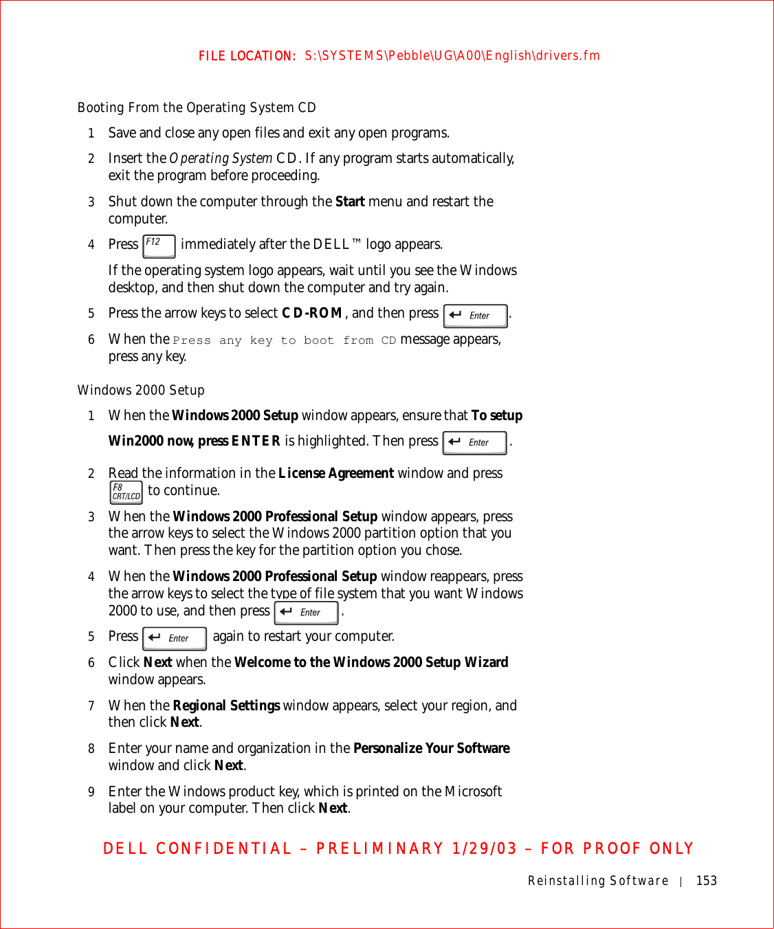 Reinstalling Software 153FILE LOCATION:  S:\SYSTEMS\Pebble\UG\A00\English\drivers.fmDELL CONFIDENTIAL – PRELIMINARY 1/29/03 – FOR PROOF ONLYBooting From the Operating System CD1Save and close any open files and exit any open programs.2Insert the Operating System CD. If any program starts automatically, exit the program before proceeding.3Shut down the computer through the Start menu and restart the computer.4Press   immediately after the DELL™ logo appears.If the operating system logo appears, wait until you see the Windows desktop, and then shut down the computer and try again.5Press the arrow keys to select CD-ROM, and then press  .6When the Press any key to boot from CD message appears, press any key.Windows 2000 Setup1When the Windows 2000 Setup window appears, ensure that To setup Win2000 now, press ENTER is highlighted. Then press  .2Read the information in the License Agreement window and press  to continue. 3When the Windows 2000 Professional Setup window appears, press the arrow keys to select the Windows 2000 partition option that you want. Then press the key for the partition option you chose. 4When the Windows 2000 Professional Setup window reappears, press the arrow keys to select the type of file system that you want Windows 2000 to use, and then press  .5Press   again to restart your computer. 6Click Next when the Welcome to the Windows 2000 Setup Wizard window appears.7When the Regional Settings window appears, select your region, and then click Next.8Enter your name and organization in the Personalize Your Software window and click Next. 9Enter the Windows product key, which is printed on the Microsoft label on your computer. Then click Next.