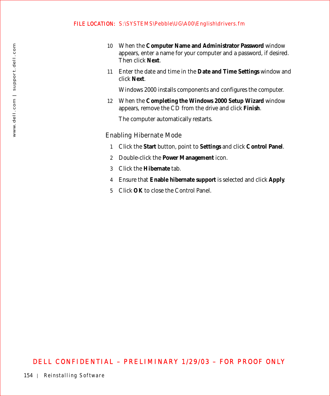 154 Reinstalling Softwarewww.dell.com | support.dell.comFILE LOCATION:  S:\SYSTEMS\Pebble\UG\A00\English\drivers.fmDELL CONFIDENTIAL – PRELIMINARY 1/29/03 – FOR PROOF ONLY10 When the Computer Name and Administrator Password window appears, enter a name for your computer and a password, if desired. Then click Next.11 Enter the date and time in the Date and Time Settings window and click Next.Windows 2000 installs components and configures the computer. 12 When the Completing the Windows 2000 Setup Wizard window appears, remove the CD from the drive and click Finish. The computer automatically restarts.Enabling Hibernate Mode1Click the Start button, point to Settings and click Control Panel.2Double-click the Power Management icon.3Click the Hibernate tab.4Ensure that Enable hibernate support is selected and click Apply.5Click OK to close the Control Panel.
