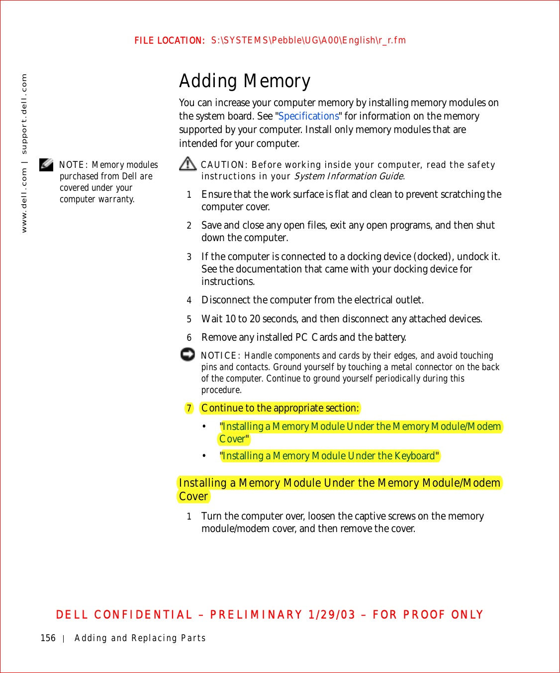 156 Adding and Replacing Partswww.dell.com | support.dell.comFILE LOCATION:  S:\SYSTEMS\Pebble\UG\A00\English\r_r.fmDELL CONFIDENTIAL – PRELIMINARY 1/29/03 – FOR PROOF ONLYAdding MemoryYou can increase your computer memory by installing memory modules on the system board. See &quot;Specifications&quot; for information on the memory supported by your computer. Install only memory modules that are intended for your computer. NOTE: Memory modules purchased from Dell are covered under your computer warranty. CAUTION: Before working inside your computer, read the safety instructions in your System Information Guide.1Ensure that the work surface is flat and clean to prevent scratching the computer cover.2Save and close any open files, exit any open programs, and then shut down the computer.3If the computer is connected to a docking device (docked), undock it. See the documentation that came with your docking device for instructions.4Disconnect the computer from the electrical outlet.5Wait 10 to 20 seconds, and then disconnect any attached devices.6Remove any installed PC Cards and the battery. NOTICE: Handle components and cards by their edges, and avoid touching pins and contacts. Ground yourself by touching a metal connector on the back of the computer. Continue to ground yourself periodically during this procedure.7Continue to the appropriate section:•&quot;Installing a Memory Module Under the Memory Module/Modem Cover&quot;•&quot;Installing a Memory Module Under the Keyboard&quot;Installing a Memory Module Under the Memory Module/Modem Cover1Turn the computer over, loosen the captive screws on the memory module/modem cover, and then remove the cover.