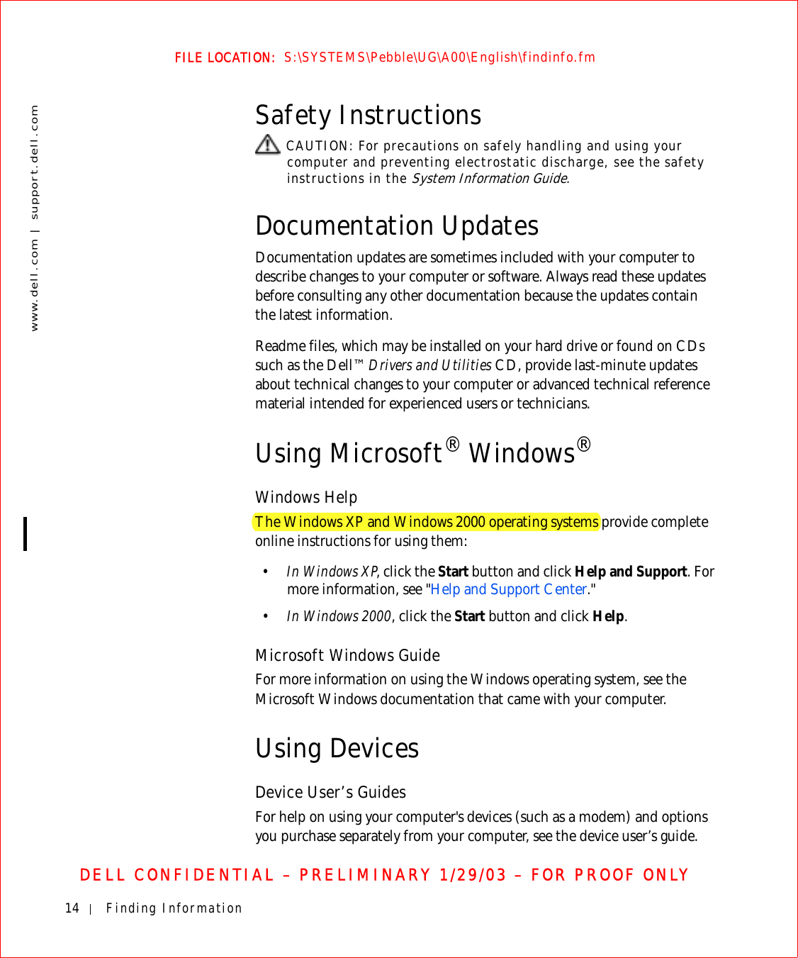 14 Finding Informationwww.dell.com | support.dell.comFILE LOCATION:  S:\SYSTEMS\Pebble\UG\A00\English\findinfo.fmDELL CONFIDENTIAL – PRELIMINARY 1/29/03 – FOR PROOF ONLYSafety Instructions CAUTION: For precautions on safely handling and using your computer and preventing electrostatic discharge, see the safety instructions in the System Information Guide.Documentation UpdatesDocumentation updates are sometimes included with your computer to describe changes to your computer or software. Always read these updates before consulting any other documentation because the updates contain the latest information.Readme files, which may be installed on your hard drive or found on CDs such as the Dell™ Drivers and Utilities CD, provide last-minute updates about technical changes to your computer or advanced technical reference material intended for experienced users or technicians.Using Microsoft® Windows®Windows HelpThe Windows XP and Windows 2000 operating systems provide complete online instructions for using them:•In Windows XP, click the Start button and click Help and Support. For more information, see &quot;Help and Support Center.&quot;•In Windows 2000, click the Start button and click Help.Microsoft Windows GuideFor more information on using the Windows operating system, see the Microsoft Windows documentation that came with your computer.Using DevicesDevice User’s GuidesFor help on using your computer&apos;s devices (such as a modem) and options you purchase separately from your computer, see the device user’s guide.