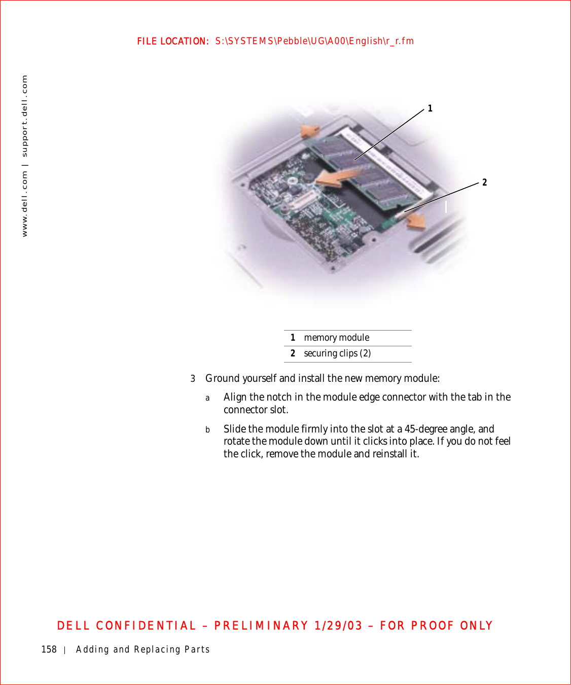 158 Adding and Replacing Partswww.dell.com | support.dell.comFILE LOCATION:  S:\SYSTEMS\Pebble\UG\A00\English\r_r.fmDELL CONFIDENTIAL – PRELIMINARY 1/29/03 – FOR PROOF ONLY3Ground yourself and install the new memory module:aAlign the notch in the module edge connector with the tab in the connector slot.bSlide the module firmly into the slot at a 45-degree angle, and rotate the module down until it clicks into place. If you do not feel the click, remove the module and reinstall it.1memory module2securing clips (2)12