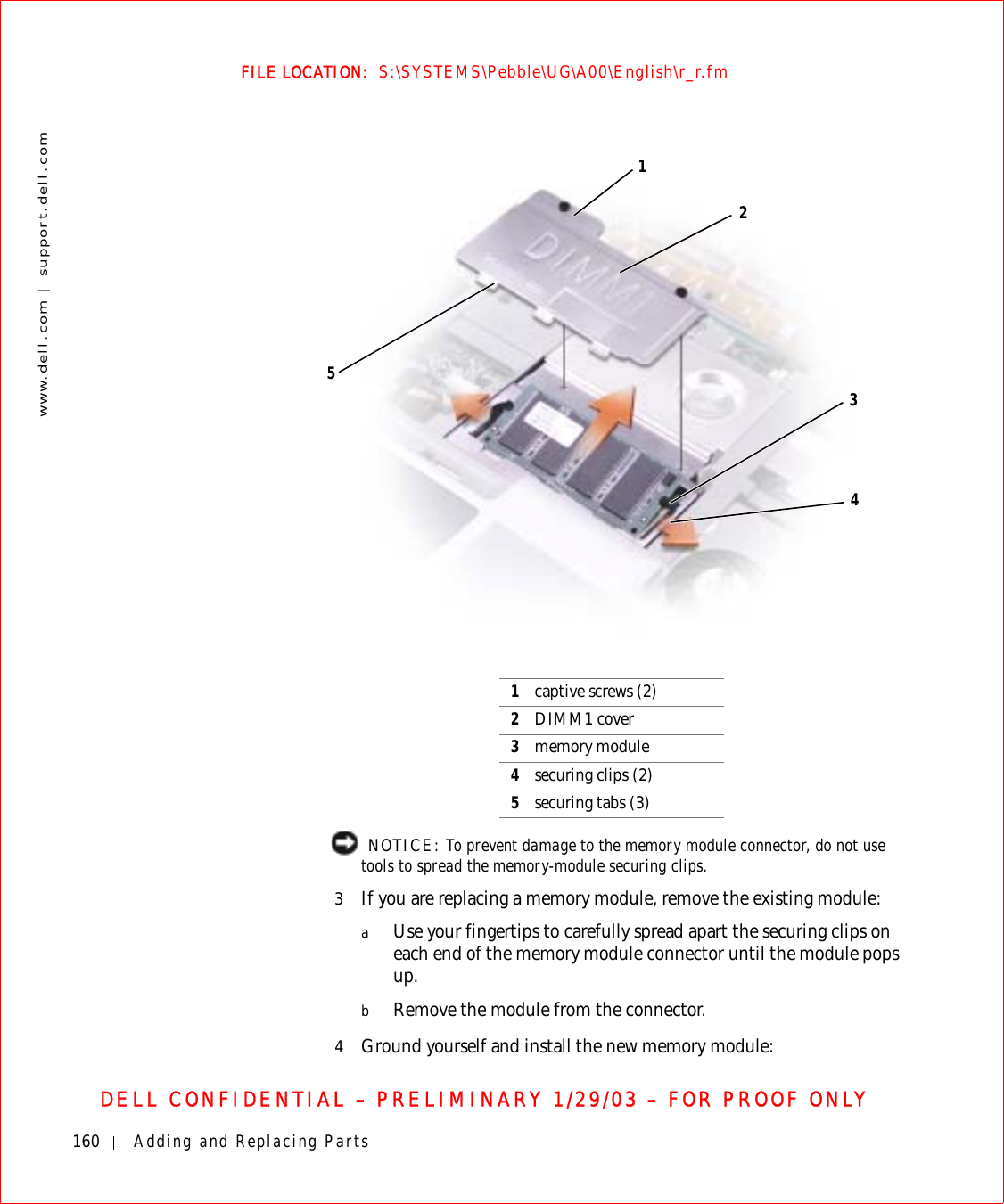 160 Adding and Replacing Partswww.dell.com | support.dell.comFILE LOCATION:  S:\SYSTEMS\Pebble\UG\A00\English\r_r.fmDELL CONFIDENTIAL – PRELIMINARY 1/29/03 – FOR PROOF ONLY  NOTICE: To prevent damage to the memory module connector, do not use tools to spread the memory-module securing clips.3If you are replacing a memory module, remove the existing module:aUse your fingertips to carefully spread apart the securing clips on each end of the memory module connector until the module pops up. bRemove the module from the connector.4Ground yourself and install the new memory module:1captive screws (2)2DIMM1 cover3memory module4securing clips (2)5securing tabs (3)12345