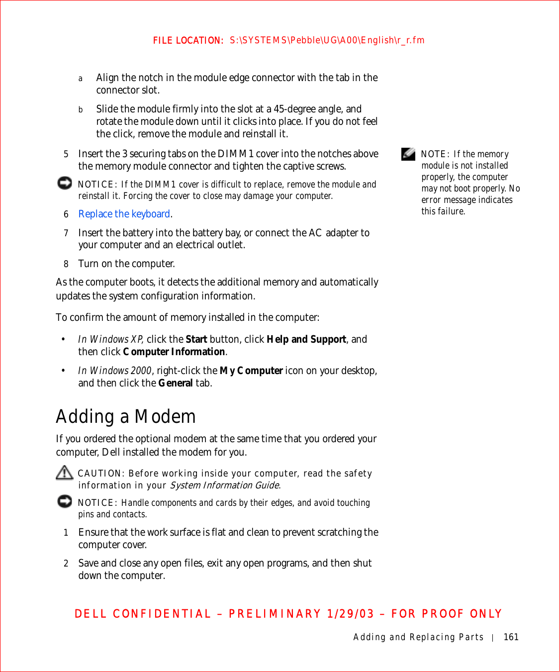 Adding and Replacing Parts 161FILE LOCATION:  S:\SYSTEMS\Pebble\UG\A00\English\r_r.fmDELL CONFIDENTIAL – PRELIMINARY 1/29/03 – FOR PROOF ONLYaAlign the notch in the module edge connector with the tab in the connector slot.bSlide the module firmly into the slot at a 45-degree angle, and rotate the module down until it clicks into place. If you do not feel the click, remove the module and reinstall it. NOTE: If the memory module is not installed properly, the computer may not boot properly. No error message indicates this failure.5Insert the 3 securing tabs on the DIMM1 cover into the notches above the memory module connector and tighten the captive screws. NOTICE: If the DIMM1 cover is difficult to replace, remove the module and reinstall it. Forcing the cover to close may damage your computer.6Replace the keyboard.7Insert the battery into the battery bay, or connect the AC adapter to your computer and an electrical outlet.8Turn on the computer.As the computer boots, it detects the additional memory and automatically updates the system configuration information.To confirm the amount of memory installed in the computer:•In Windows XP, click the Start button, click Help and Support, and then click Computer Information.•In Windows 2000, right-click the My Computer icon on your desktop, and then click the General tab.Adding a ModemIf you ordered the optional modem at the same time that you ordered your computer, Dell installed the modem for you. CAUTION: Before working inside your computer, read the safety information in your System Information Guide. NOTICE: Handle components and cards by their edges, and avoid touching pins and contacts.1Ensure that the work surface is flat and clean to prevent scratching the computer cover.2Save and close any open files, exit any open programs, and then shut down the computer.